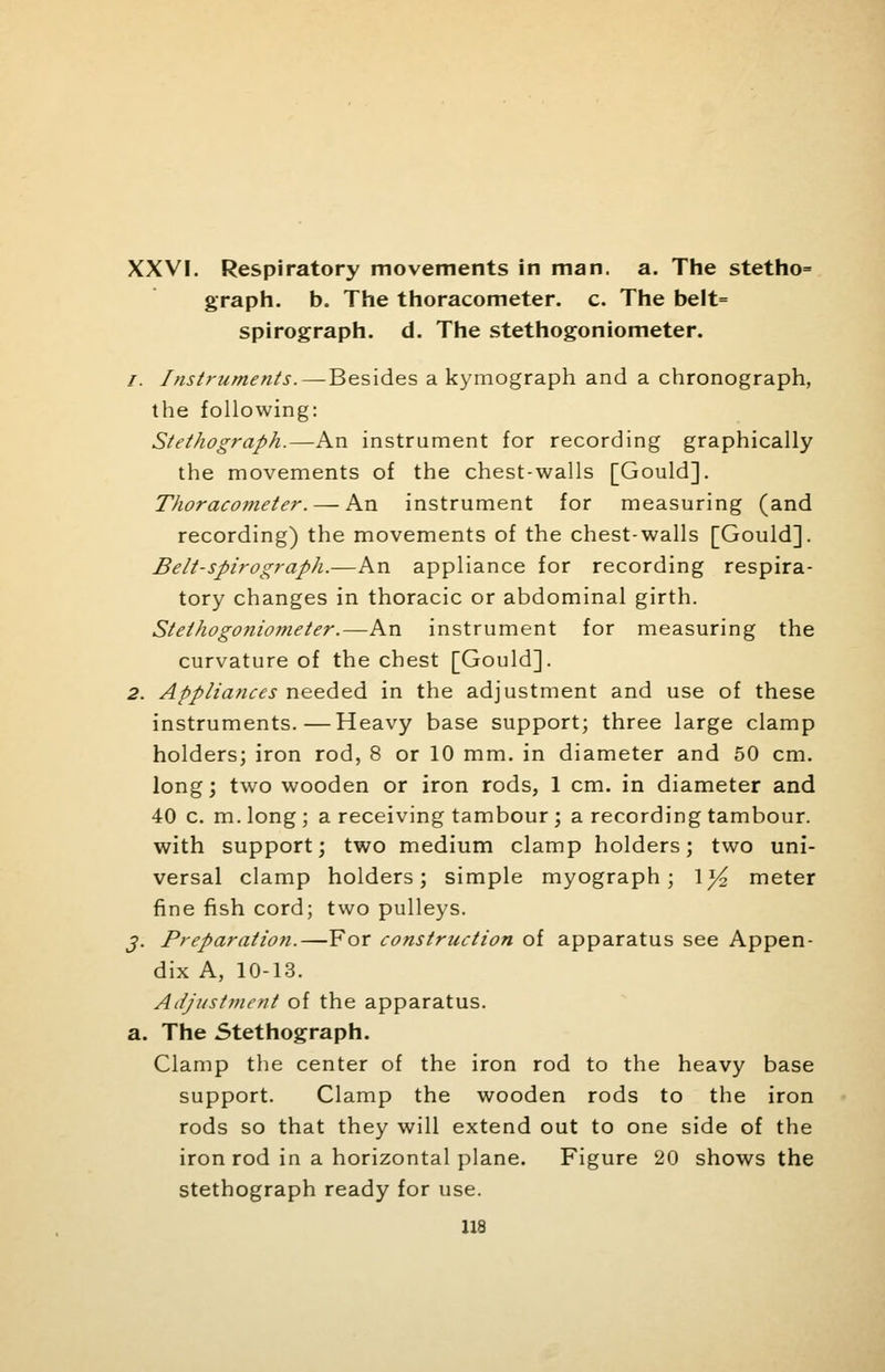 XXVI. Respiratory movements in man. a. The stetho= graph, b. The thoracometer. c. The belt= spirograph, d. The stethogoniometer. /. Instruments.—Besides a kymograph and a chronograph, the following: Stethograph.—An instrument for recording graphically the movements of the chest-walls [Gould]. Thoracometer. — An instrument for measuring (and recording) the movements of the chest-walls [Gould]. Belt-spirograph.—An appliance for recording respira- tory changes in thoracic or abdominal girth. Stethogoniometer.—An instrument for measuring the curvature of the chest [Gould]. 2. Appliances needed in the adjustment and use of these instruments.—Heavy base support; three large clamp holders; iron rod, 8 or 10 mm. in diameter and 50 cm. long; two wooden or iron rods, 1 cm. in diameter and 40 c. m. long ; a receiving tambour ; a recording tambour, with support; two medium clamp holders; two uni- versal clamp holders; simple myograph; \y2 meter fine fish cord; two pulleys. J. Preparation.—For construction of apparatus see Appen- dix A, 10-13. Adjustment of the apparatus. a. The Stethograph. Clamp the center of the iron rod to the heavy base support. Clamp the wooden rods to the iron rods so that they will extend out to one side of the iron rod in a horizontal plane. Figure 20 shows the stethograph ready for use.