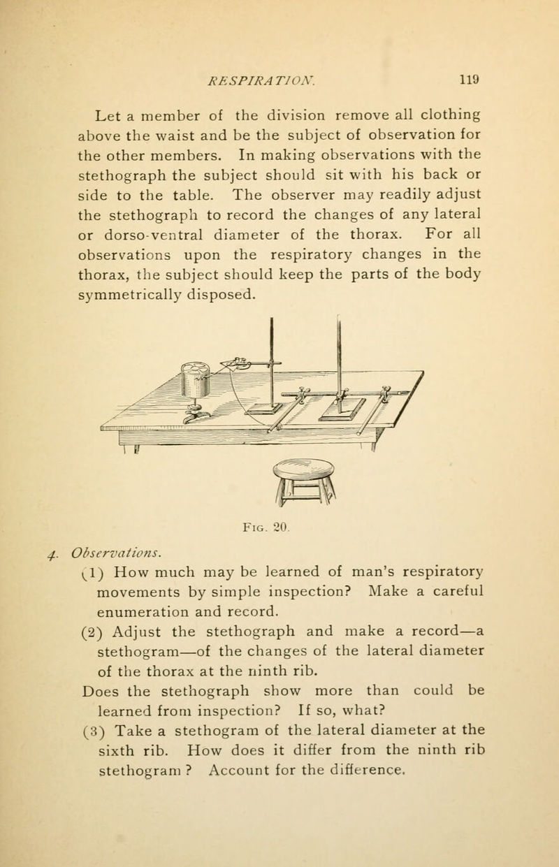 Let a member of the division remove all clothing above the waist and be the subject of observation for the other members. In making observations with the stethograph the subject should sit with his back or side to the table. The observer may readily adjust the stethograph to record the changes of any lateral or dorso-ventral diameter of the thorax. For all observations upon the respiratory changes in the thorax, the subject should keep the parts of the body symmetrically disposed. Fig. 20. Observations. \\) How much may be learned of man's respiratory movements by simple inspection? Make a careful enumeration and record. (2) Adjust the stethograph and make a record—a stethogram—of the changes of the lateral diameter of the thorax at the ninth rib. Does the stethograph show more than could be learned from inspection? If so, what? (3) Take a stethogram of the lateral diameter at the sixth rib. How does it differ from the ninth rib stethogram ? Account for the difference.