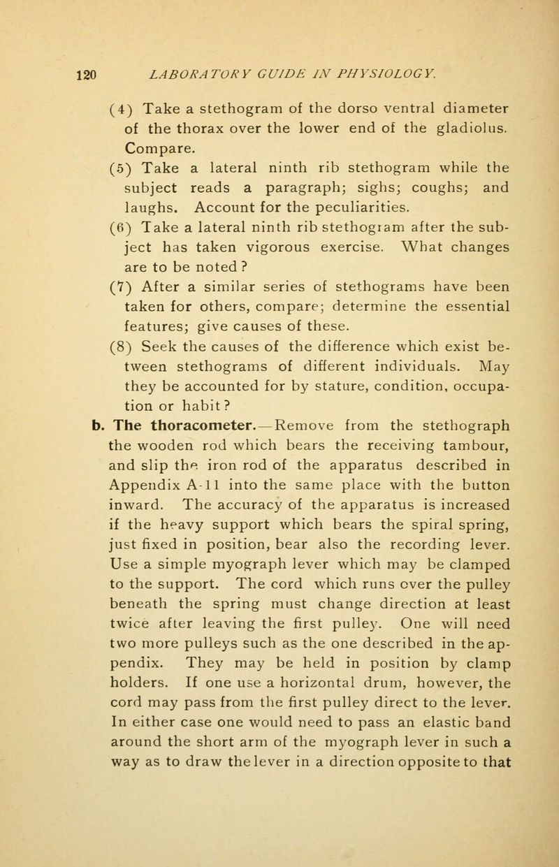 (4) Take a stethogram of the dorso ventral diameter of the thorax over the lower end of the gladiolus. Compare. (5) Take a lateral ninth rib stethogram while the subject reads a paragraph; sighs; coughs; and laughs. Account for the peculiarities. (6) Take a lateral ninth rib stethogram after the sub- ject has taken vigorous exercise. What changes are to be noted ? (7) After a similar series of stethograms have been taken for others, compare; determine the essential features; give causes of these. (8) Seek the causes of the difference which exist be- tween stethograms of different individuals. May they be accounted for by stature, condition, occupa- tion or habit? b. The thoracometer. — Remove from the stethograph the wooden rod which bears the receiving tambour, and slip the iron rod of the apparatus described in Appendix A-11 into the same place with the button inward. The accuracy of the apparatus is increased if the heavy support which bears the spiral spring, just fixed in position, bear also the recording lever. Use a simple myograph lever which may be clamped to the support. The cord which runs ever the pulley beneath the spring must change direction at least twice after leaving the first pulley. One will need two more pulleys such as the one described in the ap- pendix. They may be held in position by clamp holders. If one use a horizontal drum, however, the cord may pass from the first pulley direct to the lever. In either case one would need to pass an elastic band around the short arm of the myograph lever in such a way as to draw the lever in a direction opposite to that