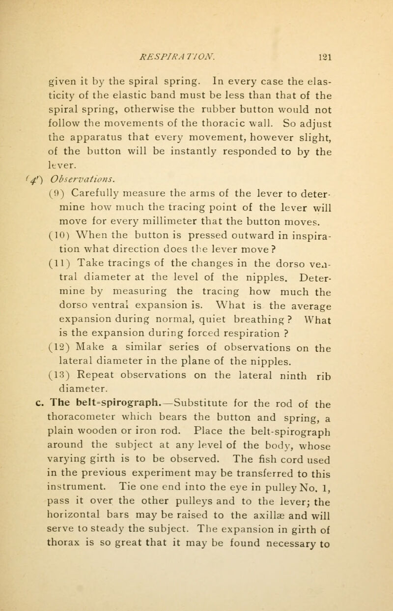 given it by the spiral spring. In every case the elas- ticity of the elastic band must be less than that of the spiral spring, otherwise the rubber button would not follow the movements of the thoracic wall. So adjust the apparatus that every movement, however slight, of the button will be instantly responded to by the lever. 14') Observations. (0) Carefully measure the arms of the lever to deter- mine how much the tracing point of the lever will move for every millimeter that the button moves. (10) When the button is pressed outward in inspira- tion what direction does the lever move? (11) Take tracings of the changes in the dorso ven- tral diameter at the level of the nipples. Deter- mine by measuring the tracing how much the dorso ventral expansion is. What is the average expansion during normal, quiet breathing ? What is the expansion during forced respiration ? (12) Make a similar series of observations on the lateral diameter in the plane of the nipples. (13) Repeat observations on the lateral ninth rib diameter. c. The beIt=spirograph.— Substitute for the rod of the thoracometer which bears the button and spring, a plain wooden or iron rod. Place the belt-spirograph around the subject at any level of the body, whose varying girth is to be observed. The fish cord used in the previous experiment may be transferred to this instrument. Tie one end into the eye in pulley No. 1, pass it over the other pulleys and to the lever; the horizontal bars may be raised to the axillae and will serve to steady the subject. The expansion in girth of thorax is so great that it may be found necessary to