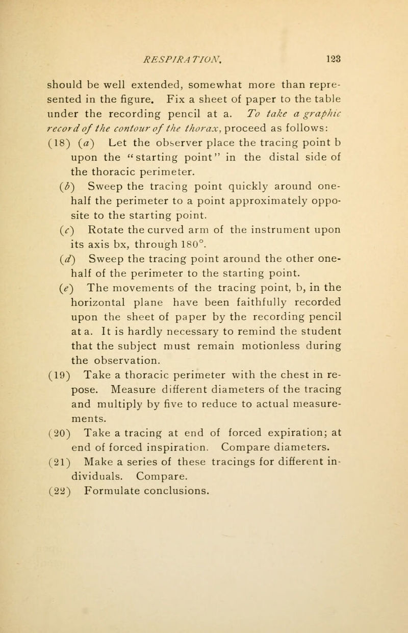 should be well extended, somewhat more than repre- sented in the figure. Fix a sheet of paper to the table under the recording pencil at a. To take a graphic record of the contour of the thorax, proceed as follows: (18) {a) Let the observer place the tracing point b upon the starting point in the distal side of the thoracic perimeter. (h) Sweep the tracing point quickly around one- half the perimeter to a point approximately oppo- site to the starting point. (/) Rotate the curved arm of the instrument upon its axis bx, through 180°. (d) Sweep the tracing point around the other one- half of the perimeter to the starting point. (<?) The movements of the tracing point, b, in the horizontal plane have been faithfully recorded upon the sheet of paper by the recording pencil at a. It is hardly necessary to remind the student that the subject must remain motionless during the observation. (19) Take a thoracic perimeter with the chest in re- pose. Measure different diameters of the tracing and multiply by five to reduce to actual measure- ments. (20) Take a tracing at end of forced expiration; at end of forced inspiration. Compare diameters. (21) Make a series of these tracings for different in- dividuals. Compare. (22) Formulate conclusions.