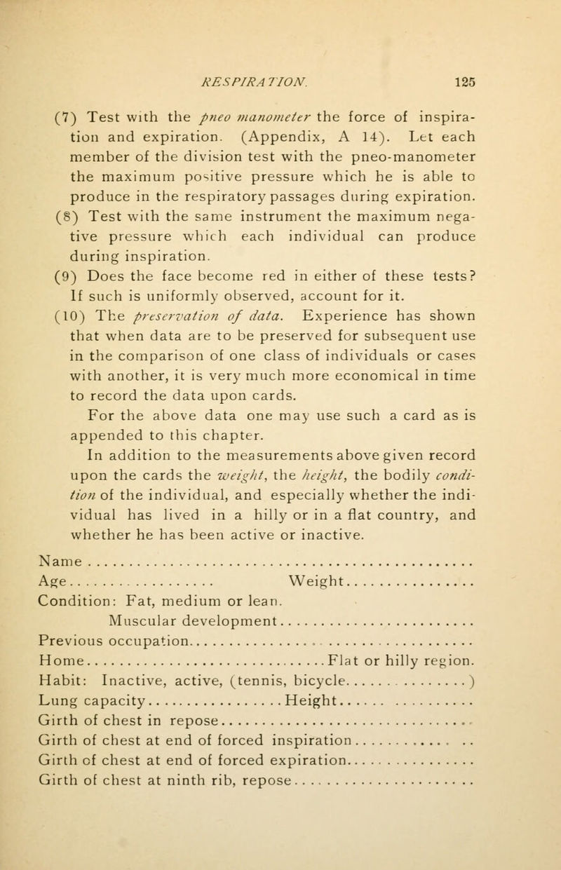 (7) Test with the pneo manometer the force of inspira- tion and expiration. (Appendix, A 14). Let each member of the division test with the pneo-manometer the maximum positive pressure which he is able to produce in the respiratory passages during expiration. (8) Test with the same instrument the maximum nega- tive pressure which each individual can produce during inspiration. (9) Does the face become red in either of these tests? If such is uniformly observed, account for it. (10) The preservation of data. Experience has shown that when data are to be preserved for subsequent use in the comparison of one class of individuals or cases with another, it is very much more economical in time to record the data upon cards. For the above data one may use such a card as is appended to this chapter. In addition to the measurements above given record upon the cards the weight, the height, the bodily condi- tion of the individual, and especially whether the indi- vidual has lived in a hilly or in a flat country, and whether he has been active or inactive. Name Age Weight Condition: Fat, medium or lean. Muscular development Previous occupation Home Flat or hilly region. Habit: Inactive, active, (tennis, bicycle ) Lung capacity Height Girth of chest in repose Girth of chest at end of forced inspiration Girth of chest at end of forced expiration Girth of chest at ninth rib, repose