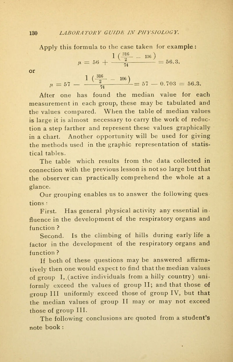 Apply this formula to the case taken for example : 1 (M _ 13G ) 1, = 56 + -^^ -=56.3. or 1 ( ™ _ 106) ft — 51 ^ '-= ol — 0.703 = 56.3. After one has found the median value for each measurement in each group, these may be tabulated and the values compared. When the table of median values is large it is almost necessary to carry the work of reduc- tion a step farther and represent these values graphically in a chart. Another opportunity will be used for giving the methods used in the graphic representation of statis- tical tables. The table which results from the data collected in connection with the previous lesson is not so large but that the observer can practically comprehend the whole at a glance. Our grouping enables us to answer the following ques tions : First. Has general physical activity any essential in- fluence in the development of the respiratory organs and function ? Second. Is the climbing of hills during early life a factor in the development of the respiratory organs and function ? If both of these questions may be answered affirma- tively then one would expect to find that the median values of group I, (active individuals from a hilly country) uni- formly exceed the values of group II; and that those of group III uniformly exceed those of group IV, but that the median values of group II may or may not exceed those of group III. The following conclusions are quoted from a student's note book :