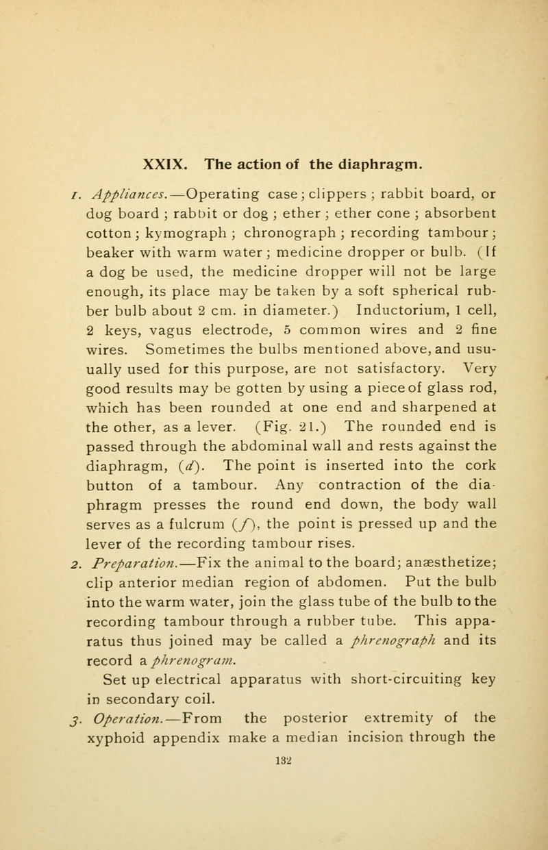 XXIX. The action of the diaphragm. Appliances.—Operating case ; clippers ; rabbit board, or dog board ; rabbit or dog ; ether ; ether cone ; absorbent cotton ; kymograph ; chronograph ; recording tambour; beaker with warm water ; medicine dropper or bulb. (If a dog be used, the medicine dropper will not be large enough, its place may be taken by a soft spherical rub- ber bulb about 2 cm. in diameter.) Inductorium, 1 cell, 2 keys, vagus electrode, 5 common wires and 2 fine wires. Sometimes the bulbs mentioned above, and usu- ually used for this purpose, are not satisfactory. Very good results may be gotten by using a piece of glass rod, which has been rounded at one end and sharpened at the other, as a lever. (Fig. 21.) The rounded end is passed through the abdominal wall and rests against the diaphragm, (d). The point is inserted into the cork button of a tambour. Any contraction of the dia- phragm presses the round end down, the body wall serves as a fulcrum (/), the point is pressed up and the lever of the recording tambour rises. Preparation.—Fix the animal to the board; anaesthetize; clip anterior median region of abdomen. Put the bulb into the warm water, join the glass tube of the bulb to the recording tambour through a rubber tube. This appa- ratus thus joined may be called a phrenograph and its record a phrenogram. Set up electrical apparatus with short-circuiting key in secondary coil. Operation.—From the posterior extremity of the xyphoid appendix make a median incision through the