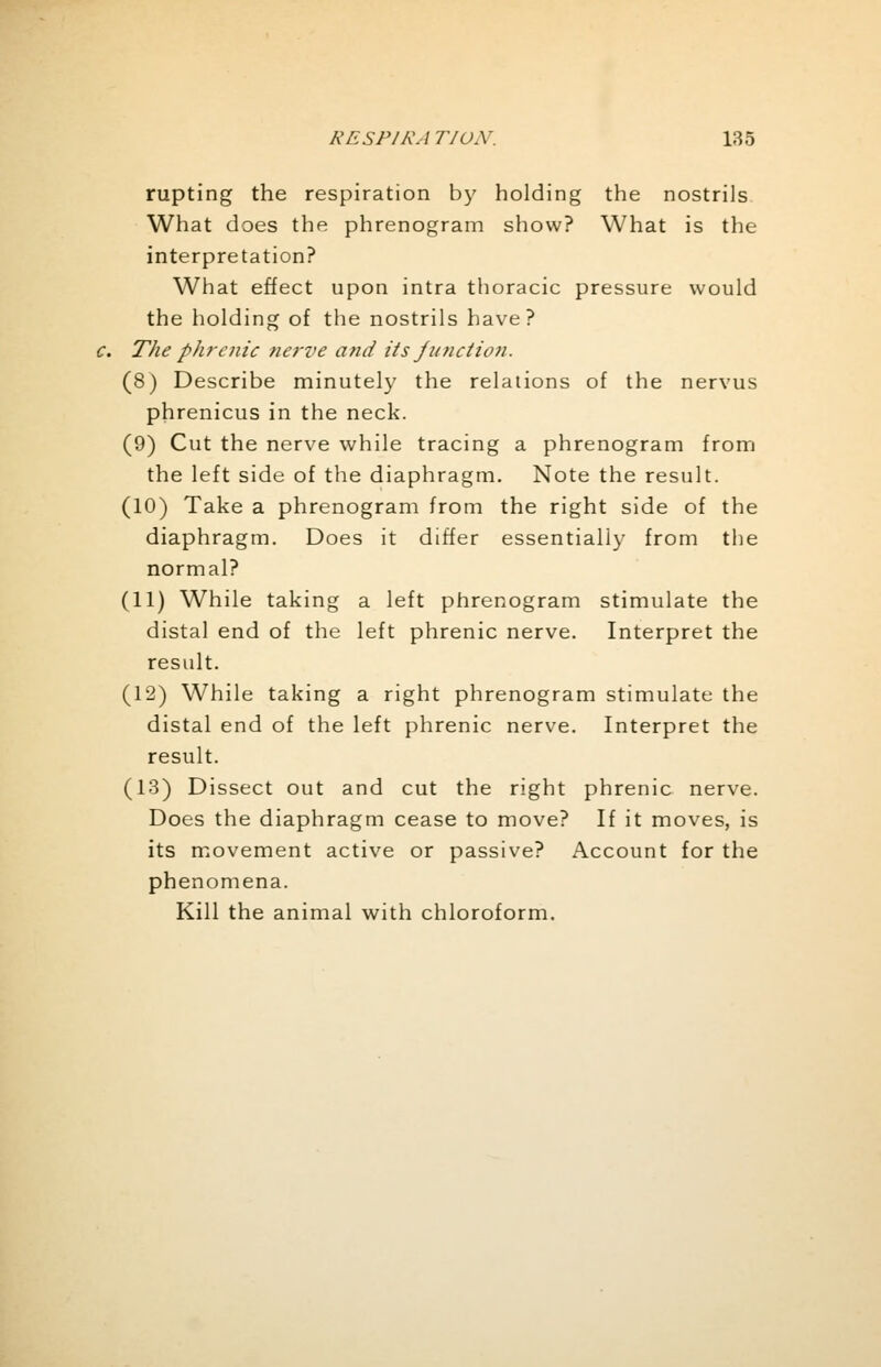rupting the respiration by holding the nostrils What does the phrenogram show? What is the interpretation? What effect upon intra thoracic pressure would the holding of the nostrils have? c. The phrenic nerve and its junction. (8) Describe minutely the relations of the nervus phrenicus in the neck. (9) Cut the nerve while tracing a phrenogram from the left side of the diaphragm. Note the result. (10) Take a phrenogram from the right side of the diaphragm. Does it differ essentially from the normal? (11) While taking a left phrenogram stimulate the distal end of the left phrenic nerve. Interpret the result. (12) While taking a right phrenogram stimulate the distal end of the left phrenic nerve. Interpret the result. (13) Dissect out and cut the right phrenic nerve. Does the diaphragm cease to move? If it moves, is its movement active or passive? Account for the phenomena. Kill the animal with chloroform.