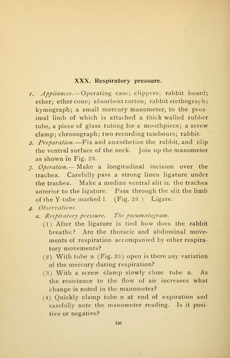 XXX. Respiratory pressure. /. Appliances.—Operating case; clippers; rabbit board; ether; ether cone; absorbent cotton; rabbit stethograph; kymograph; a small mercury manometer, to the piox- imal limb of which is attached a thick walled rubber tube, a piece of glass tubing for a mouthpiece; a screw clamp; chronograph; two recording tambours; rabbit. 2. Preparation.—Fix and anaesthetize the rabbit, and clip the ventral surface of the neck. Join up the manometer as shown in Fig. 23. j. Operation.— Make a longitudinal incision over the trachea. Carefully pass a strong linen ligature under the trachea. Make a median ventral slit in the trachea anterior to the ligature. Pass through the slit the limb of the Y-tube marked 1. (Fig. 23.) Ligate. 4. Observations. a. Respiratory pressure. The pneumatogram. (1) After the ligature is tied how does the rabbit breathe? Are the thoracic and abdominal move- ments of respiration accompanied by other respira- tory movements? (2) With tube n (Fig. 23) open is there any variation of the mercury during respiration? (3) With a screw clamp slowly close tube n. As the resistance to the flow of air increases what change is noted in the manometer? (4) Quickly clamp tube n at end of expiration and carefully note the manometer reading. Is it posi- tive or negative?