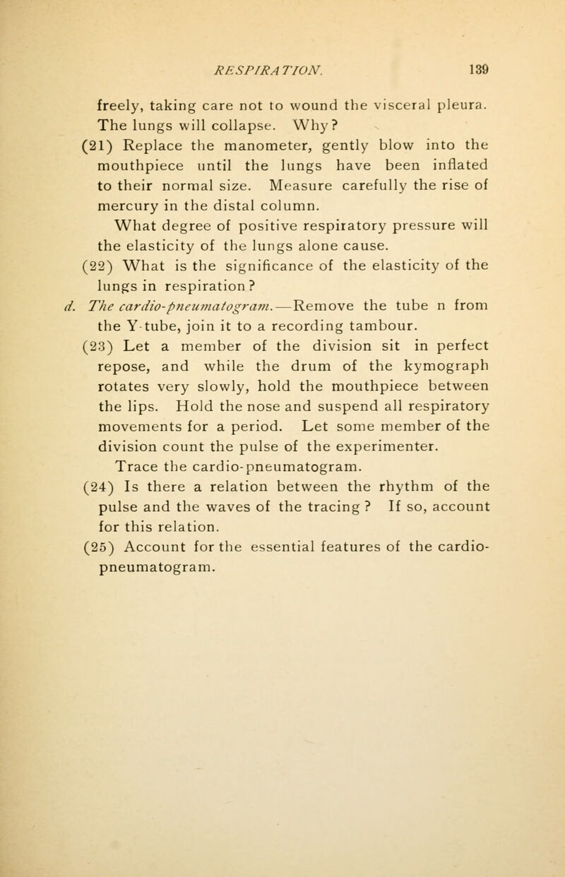freely, taking care not to wound the visceral pleura. The lungs will collapse. Why? (21) Replace the manometer, gently blow into the mouthpiece until the lungs have been inflated to their normal size. Measure carefully the rise of mercury in the distal column. What degree of positive respiratory pressure will the elasticity of the lungs alone cause. (22) What is the significance of the elasticity of the lungs in respiration? The cardio-pneumatogram.—Remove the tube n from the Y tube, join it to a recording tambour. (23) Let a member of the division sit in perfect repose, and while the drum of the kymograph rotates very slowly, hold the mouthpiece between the lips. Hold the nose and suspend all respiratory movements for a period. Let some member of the division count the pulse of the experimenter. Trace the cardio-pneumatogram. (24) Is there a relation between the rhythm of the pulse and the waves of the tracing ? If so, account for this relation. (25) Account for the essential features of the cardio- pneumatogram.