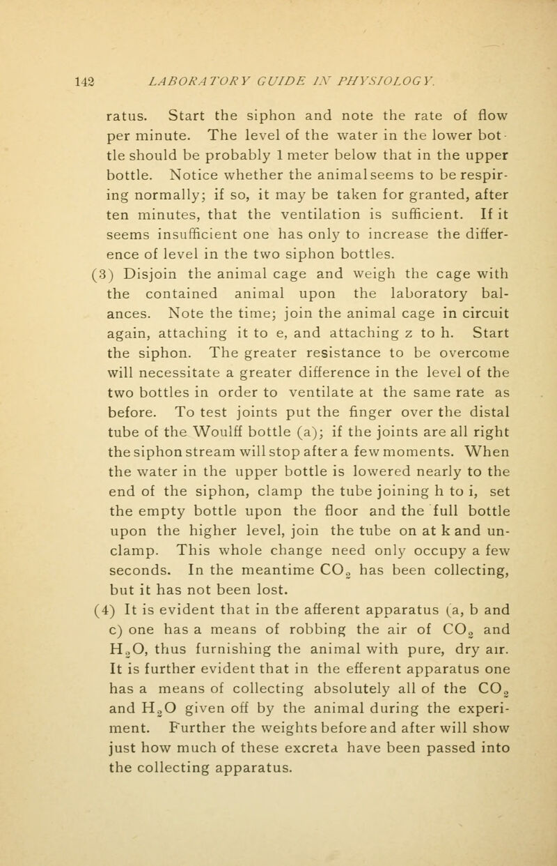 ratus. Start the siphon and note the rate of flow per minute. The level of the water in the lower hot tie should be probably 1 meter below that in the upper bottle. Notice whether the animal seems to be respir- ing normally; if so, it may be taken for granted, after ten minutes, that the ventilation is sufficient. If it seems insufficient one has only to increase the differ- ence of level in the two siphon bottles. (3) Disjoin the animal cage and weigh the cage with the contained animal upon the laboratory bal- ances. Note the time; join the animal cage in circuit again, attaching it to e, and attaching z to h. Start the siphon. The greater resistance to be overcome will necessitate a greater difference in the level of the two bottles in order to ventilate at the same rate as before. To test joints put the finger over the distal tube of the Woulff bottle (a); if the joints are all right the siphon stream will stop after a few moments. When the water in the upper bottle is lowered nearly to the end of the siphon, clamp the tube joining h to i, set the empty bottle upon the floor and the full bottle upon the higher level, join the tube on at k and un- clamp. This whole change need only occupy a few seconds. In the meantime C02 has been collecting, but it has not been lost. (4) It is evident that in the afferent apparatus (a, b and c) one has a means of robbing the air of COs and HoO, thus furnishing the animal with pure, dry air. It is further evident that in the efferent apparatus one has a means of collecting absolutely all of the C02 and H30 given off by the animal during the experi- ment. Further the weights before and after will show just how much of these excreta have been passed into the collecting apparatus.