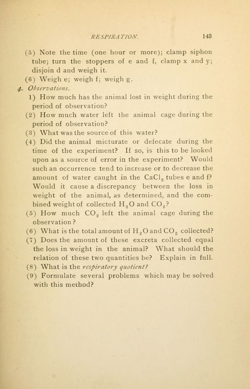 (5) Note the time (one hour or more); clamp siphon tube; turn the stoppers of e and f, clamp x and y; disjoin d and weigh it. (6) Weigh e; weigh f; weigh g. Observations. 1) How much has the animal lost in weight during the period of observation? (2) How much water left the animal cage during the period of observation? (3) What was the source of this water? (4) Did the animal micturate or defecate during the time of the experiment? If so, is this to be looked upon as a source of error in the experiment? Would such an occurrence tend to increase or to decrease the amount of water caught in the CaCl2 tubes e and f? Would it cause a discrepancy between the loss in weight of the animal, as determined, and the com- bined weight of collected H.,0 and C02? (5) How much C02 left the animal cage during the observation ? (6) What is the total amount of H20 and COo collected? (7) Does the amount of these excreta collected equal the loss in weight in the animal? What should the relation of these two quantities be? Explain in full. (8) What is the respiratory quotient? (9) Formulate several problems which may be solved with this method?