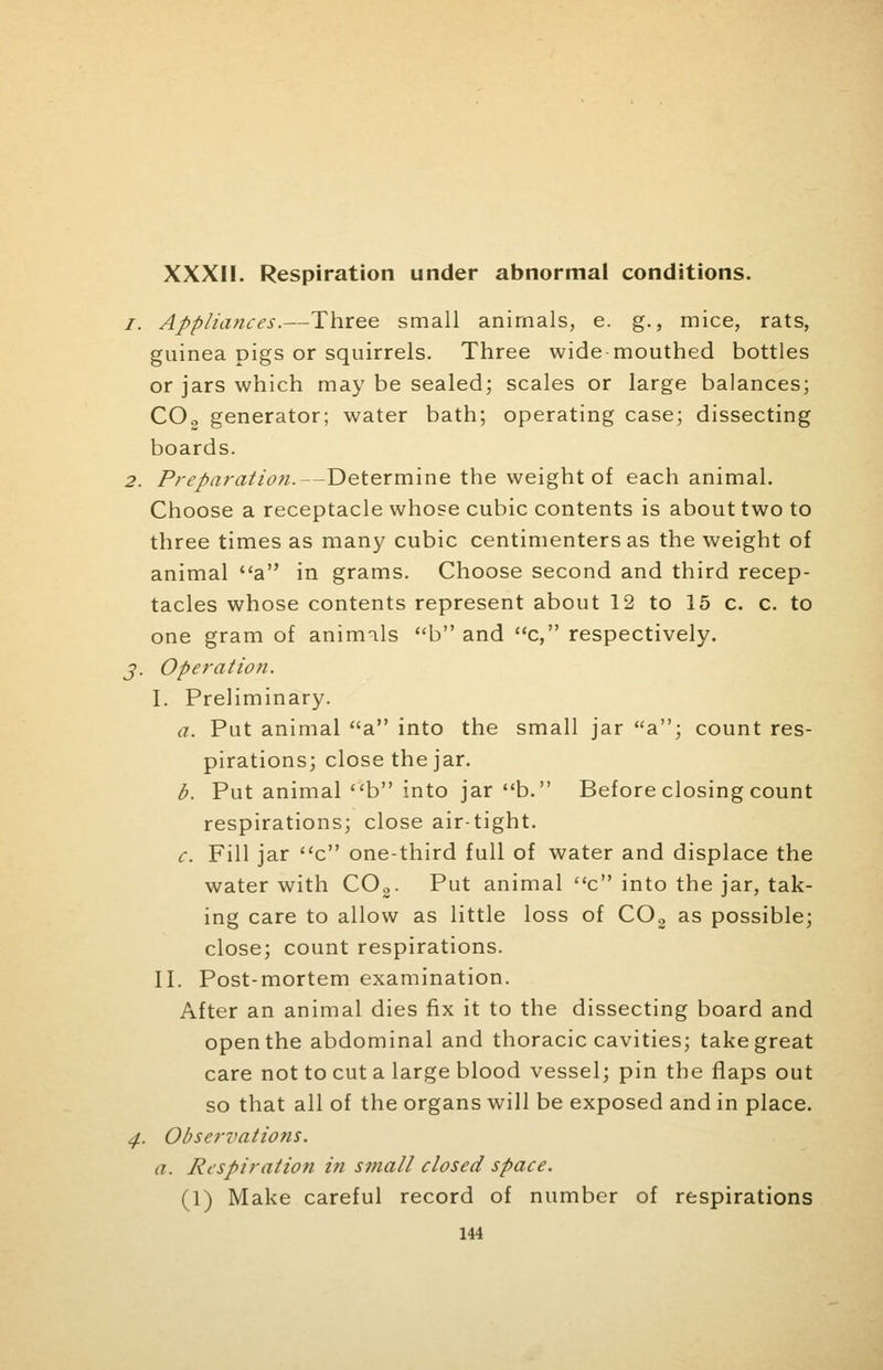 XXXII. Respiration under abnormal conditions. /. Appliances.—Three small animals, e. g., mice, rats, guinea pigs or squirrels. Three wide mouthed bottles or jars which may be sealed; scales or large balances; C02 generator; water bath; operating case; dissecting boards. 2. Preparation.—Determine the weight of each animal. Choose a receptacle whose cubic contents is about two to three times as many cubic centimentersas the weight of animal a in grams. Choose second and third recep- tacles whose contents represent about 12 to 15 c. c. to one gram of animils b and c, respectively. j. Operation. I. Preliminary. a. Put animal a into the small jar a; count res- pirations; close the jar. b. Put animal b into jar b. Before closing count respirations; close airtight. c. Fill jar c one-third full of water and displace the water with C02. Put animal c into the jar, tak- ing care to allow as little loss of C02 as possible; close; count respirations. II. Post-mortem examination. After an animal dies fix it to the dissecting board and open the abdominal and thoracic cavities; take great care not to cut a large blood vessel; pin the flaps out so that all of the organs will be exposed and in place. 4. Obsertmtions. a. Respiration in small closed space. (1) Make careful record of number of respirations