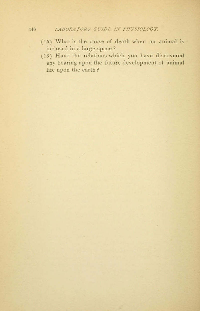 (In) What is the cause of death when an animal is inclosed in a large space ? (16) Have the relations which you have discovered any bearing upon the future development of animal life upon the earth ?