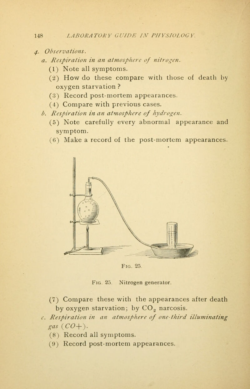 Observations. a. Respiration in an atmosphere of nitrogen. (1) Note all symptoms. (2) How do these compare with those of death by oxygen starvation ? (3) Record post-mortem appearances. (4) Compare with previous cases. b. Respiration in an atmosphere of hydrogen. (5) Note carefully every abnormal appearance and symptom. (6) Make a record of the post-mortem appearances. Fig. 25. Fig. 2). Nitrogen generator. (7) Compare these with the appearances after death by oxygen starvation; by C03 narcosis. c. Respiration in an atmosphere of one-third illuminating gas (CO+). (8) Record all symptoms. (9) Record post-mortem appearances.