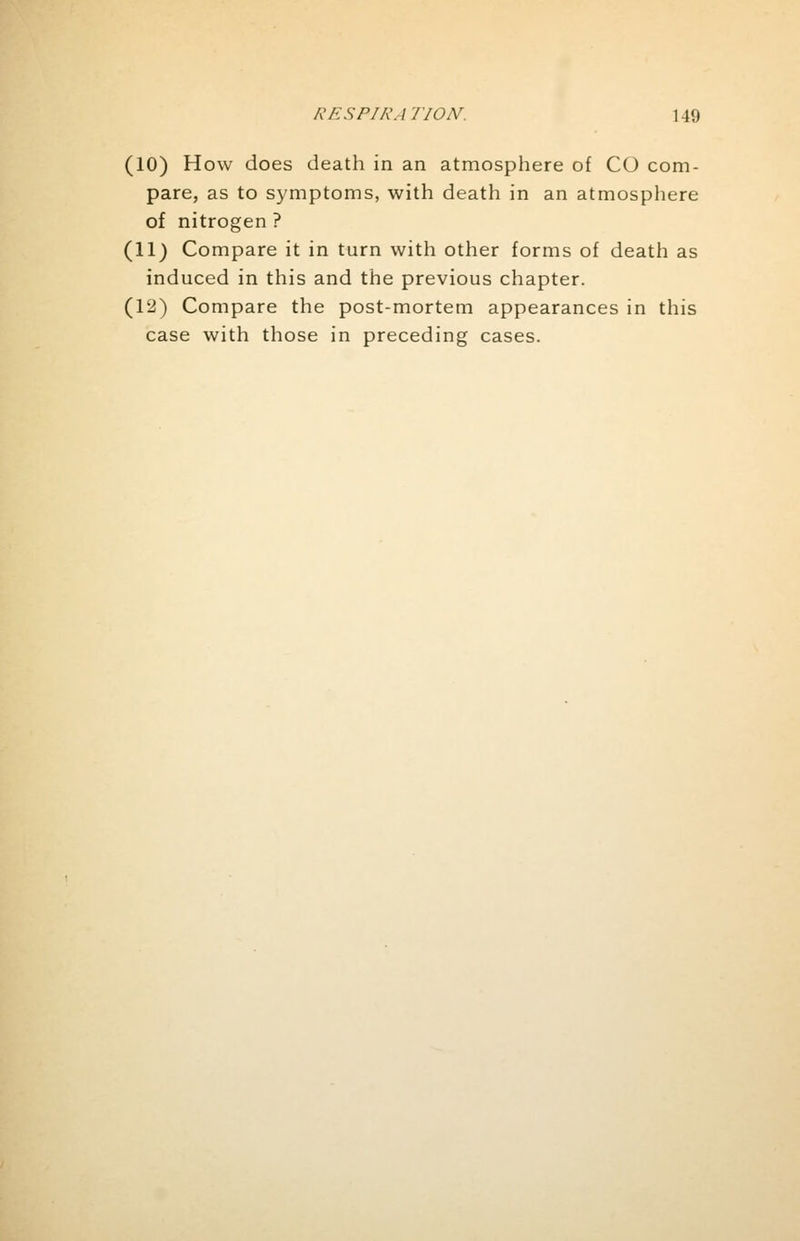 (10) How does death in an atmosphere of CO com- pare, as to symptoms, with death in an atmosphere of nitrogen ? (11) Compare it in turn with other forms of death as induced in this and the previous chapter. (12) Compare the post-mortem appearances in this case with those in preceding cases.