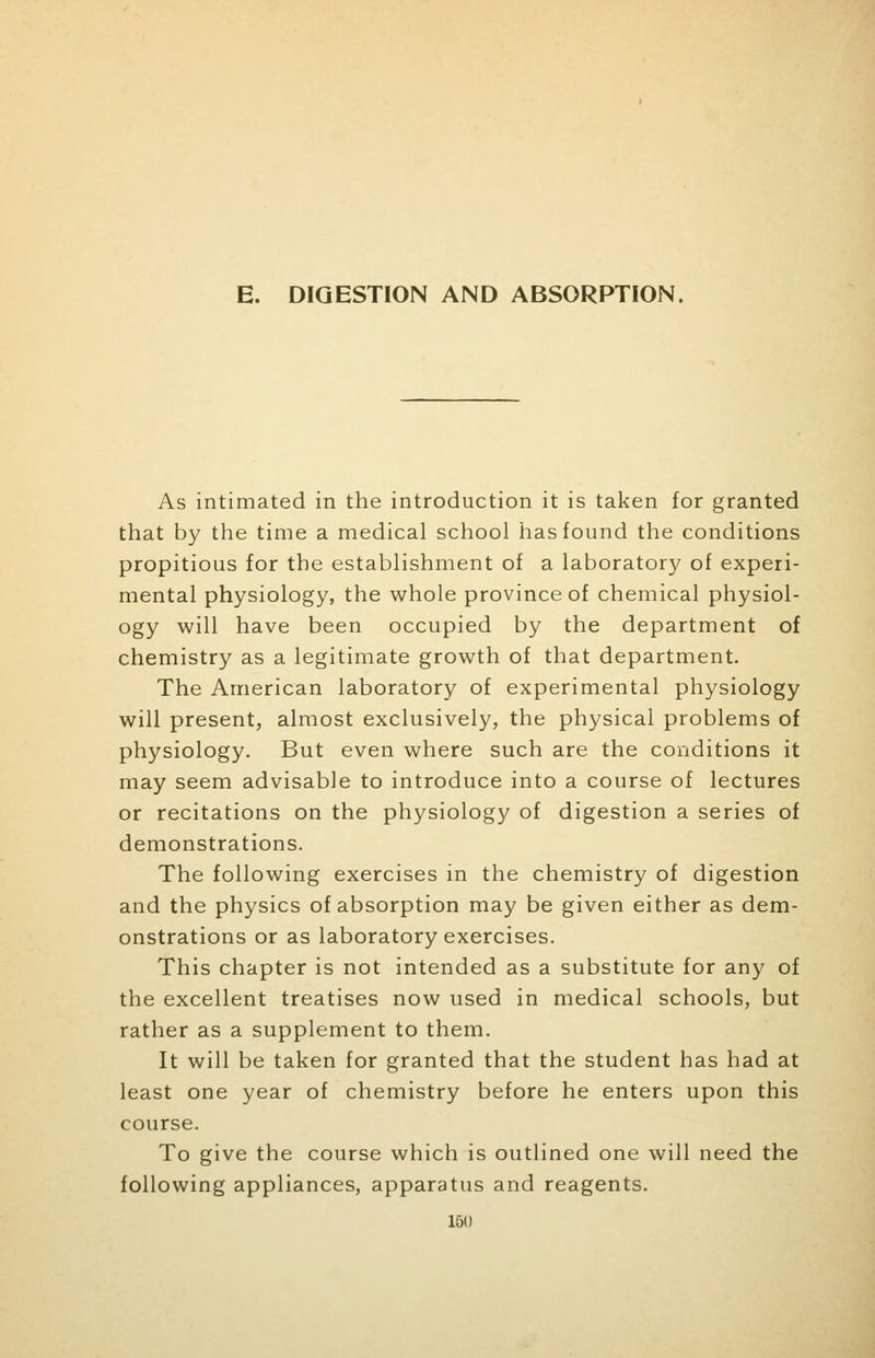 E. DIGESTION AND ABSORPTION. As intimated in the introduction it is taken for granted that by the time a medical school has found the conditions propitious for the establishment of a laboratory of experi- mental physiology, the whole province of chemical physiol- ogy will have been occupied by the department of chemistry as a legitimate growth of that department. The American laboratory of experimental physiology will present, almost exclusively, the physical problems of physiology. But even where such are the conditions it may seem advisable to introduce into a course of lectures or recitations on the physiology of digestion a series of demonstrations. The following exercises in the chemistry of digestion and the physics of absorption may be given either as dem- onstrations or as laboratory exercises. This chapter is not intended as a substitute for any of the excellent treatises now used in medical schools, but rather as a supplement to them. It will be taken for granted that the student has had at least one year of chemistry before he enters upon this course. To give the course which is outlined one will need the following appliances, apparatus and reagents. 160