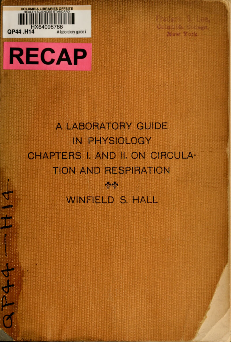 COLUMBIA LIBRARIES OFFSITE HFAI TH RCK NOt S '-.I Af JIlAMt) HX64098788 QP44.H14 A laboratory guide i RECAP A LABORATORY GUIDE N PHYSIOLOGY IHAPTERS I. AND II. ON CIRCULA- TION AND RESPIRATION WiNFIELD S. HALL