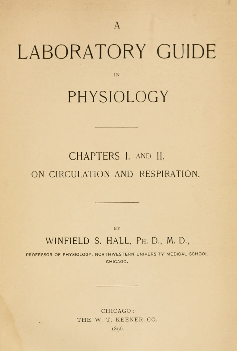 LABORATORY GUIDE PHYSIOLOGY CHAPTERS 1. AND II. ON CIRCULATION AND RESPIRATION. WINFIELD S. HALL, Ph. D., M. D., PROFESSOR OF PHYSIOLOGY, NORTHWESTERN UNIVERSITY MEDICAL SCHOOL CHICAGO. CHICAGO : THE W. T. KEENER CO. iSg6.