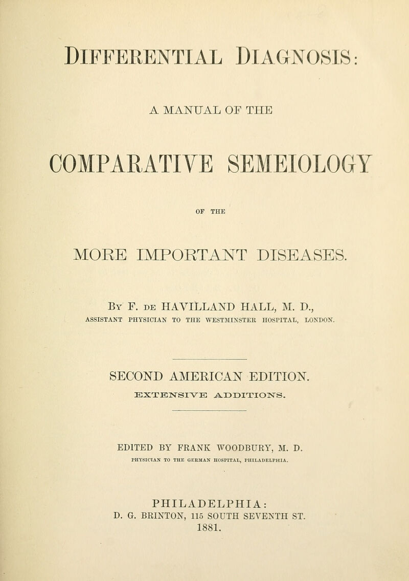 A MANUAL OF THE COMPARATIVE SEMEIOLOGY OF THE MORE IMPORTANT DISEASES. By F. de HAVILLAND HALL, M. D., ASSISTANT PHYSICIAN TO THE WESTMINSTER HOSPITAL, LONDON. SECOND AMEKICAN EDITION. EXTENSIVE ADDITIONS. EDITED BY FRANK WOODBURY, M. D. PHYSICIAN TO THE GERMAN HOSPITAL, PHILADELPHIA. PHILADELPHIA: D. G. BRLNTON, 115 SOUTH SEVENTH ST. 1881.