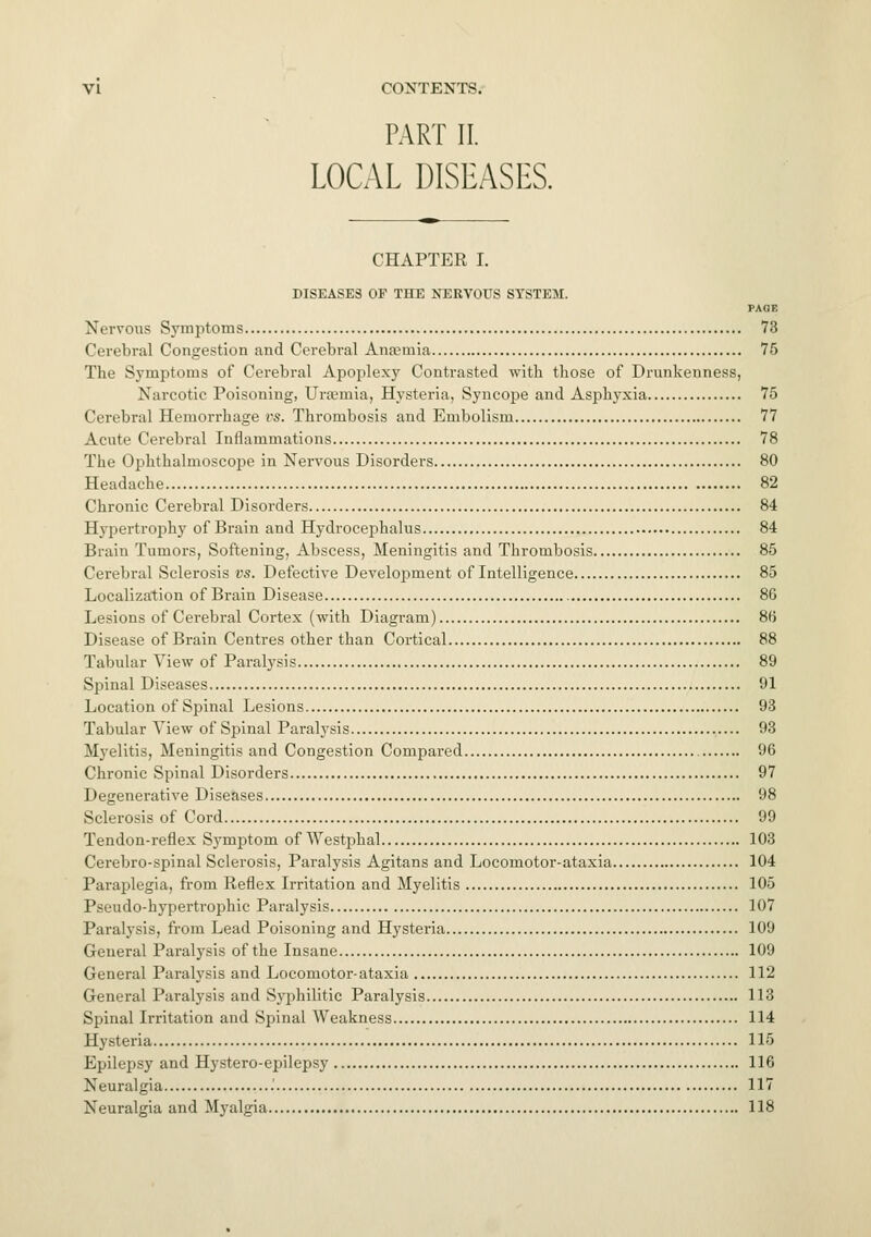 PART II. LOCAL DISEASES. CHAPTER I. DISEASES OF THE NERVOUS SYSTEM. PAGE Nervous Symptoms 73 Cerebral Congestion and Cerebral Anaemia 75 The Symptoms of Cerebral Apoplexy Contrasted with those of Drunkenness, Narcotic Poisoning, Urasmia, Hysteria, Syncope and Asphyxia 75 Cerebral Hemorrhage rs. Thrombosis and Embolism 77 Acute Cerebral Inflammations 78 The Ophthalmoscope in Nervous Disorders 80 Headache 82 Chronic Cerebral Disorders 84 Hypertrophy of Brain and Hydrocephalus 84 Brain Tumors, Softening, Abscess, Meningitis and Thrombosis 85 Cerebral Sclerosis vs. Defective Development of Intelligence 85 Localization of Brain Disease 86 Lesions of Cerebral Cortex (with Diagram) 86 Disease of Brain Centres other than Cortical 88 Tabular View of Paralysis 89 Spinal Diseases 91 Location of Spinal Lesions 93 Tabular View of Spinal Paralysis 93 Myelitis, Meningitis and Congestion Compared 96 Chronic Spinal Disorders 97 Degenerative Diseases 98 Sclerosis of Cord 99 Tendon-reflex Symptom of Westphal 103 Cerebro-spinal Sclerosis, Paralysis Agitans and Locomotor-ataxia 104 Paraplegia, from Reflex Irritation and Myelitis 105 Pseudo-hypertrophic Paralysis 107 Paralysis, from Lead Poisoning and Hysteria 109 General Paralysis of the Insane 109 General Paralysis and Locomotor-ataxia 112 General Paralysis and Syphilitic Paralysis 113 Spinal Irritation and Spinal Weakness 114 Hysteria 115 Epilepsy and Hystero-epilepsy 116 Neuralgia .' 117 Neuralgia and Myalgia 118