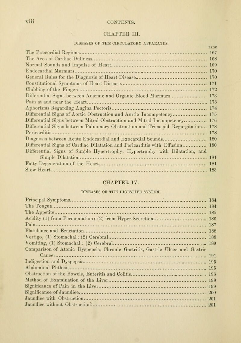 VI ll CONTENTS. CHAPTER III. DISEASES OF THE CIRCULATORY APPARATUS. PAOl The Precordial Regions K>7 The Ana of Cardiac Dullness 1C.8 Normal Sounds and Impulse of Heart L69 Endocardial Marmora 170 Genera] Rules for the Diagnosis of Heart Disease 170 Constitutional Symptoms of Heart Disease 171 Clulilling of the Fingers 172 Differential Signs between Anemic and Organic Blood Murmurs 173 Pain at and near the Heart 173 Aphorisms Regarding Angina Pectoris 174 Differential Signs of Aortic Obstruction and Aortic Incompetency 175 Differential Signs between Mitral Obstruction and Mitral Incompetency 176 Differential Signs between Pulmonary Obstruction and Tricuspid Regurgitation... 178 Pericarditis 178 Diagnosis between Acute Endocardial and Exocardial Sounds 180 Differential Signs of Cardiac Dilatation and Pericarditis with Effusion 180 Differential Signs of Simple Hypertrophy, Hypertrophy with Dilatation, and Simple Dilatation 181 Fatty Degeneration of the Heart 181 Slow Heart 183 CHAPTER IV. DISEASES OF THE DIGESTIVE SYSTEM. Principal Symptoms 184 The Tongue 184 The Appetite 185 Acidity (1) from Fermentation; (2) from Hyper-Secretion 186 Pain 187 Flatulence and Eructation * 188 Vertigo, (1) Stomachal; (2) Cerebral 188 Vomiting, (1) Stomachal; (2) Cerebral 189 Comparison of Atonic Dyspepsia, Chronic Gastritis, Gastric Ulcer and Gastric Cancer 191 Indigestion and Dyspepsia 195 Abdominal Phthisis 195 Obstruction of the Bowels, Enteritis and Colitis 196 Method of Examination of the Liver 198 Significance of Pain in the Liver 199 Significance of Jaundice 200 Jaundice with Obstruction 201 Jaundice without Obstruction. 201