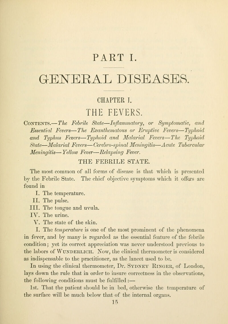 PART I. G-ENEBAL DISEASES. CHAPTER I. THE FEVERS. Contents.—The Febrile State—Inflammatory, or Symptomatic, and Essential Fevers—The Exanthematous or Eruptive Fevers—Typhoid and Typhus Fevers—Typhoid and Malarial Fevers—The Typhoid State—Malarial Fevers—Cerebrospinal Meningitis—Acute Tubercular Meningitis—Yellow Fever—Relapsing Fever. THE FEBRILE STATE. The most common of all forms of disease is that which is presented by the Febrile State. The chief objective symptoms which it offers are found in I. The temperature. II. The pulse. III. The tongue and uvula. IY. The urine. V. The state of the skin. I. The temperature is one of the most prominent of the phenomena in fever, and by many is regarded as the essential feature of the febrile condition; yet its correct appreciation was never understood previous to the labors of Wundeklich. Now, the clinical thermometer is considered as indispensable to the practitioner, as the lancet used to be. In using the clinical thermometer, Dr. Sydney Ringer, of London, lays down the rule that in order to insure correctness in the observations, the following conditions must be fulfilled:— 1st. That the patient should be in bed, otherwise the temperature of the surface will be much below that of the internal organs. 1-5