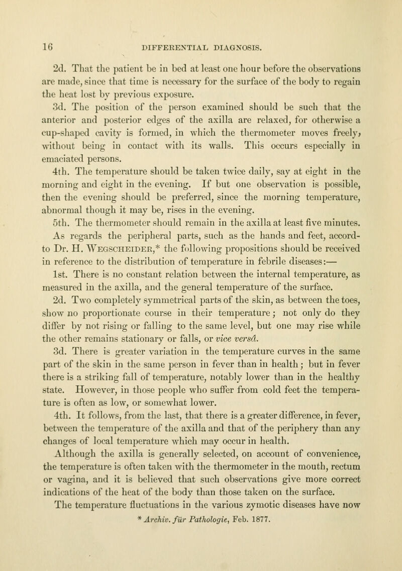 2d. That the patient be in bed at least one hour before the observations are made, since that time is necessary for the surface of the body to regain tlic heal ln.-t by previous exposure. 3d. The position of the person examined should be such that the anterior and posterior edges of the axilla are relaxed, for otherwise a cup-shaped cavity is formed, in which the thermometer moves freely* without being in contact with its walls. This occurs especially in emaciated persons. 4th. The temperature should be taken twice daily, say at eight in the morning and eight in the evening. If but one observation is possible, then the evening should be preferred, since the morning temperature, abnormal though it may be, rises in the evening. 5th. The thermometer should remain in the axilla at least five minutes. As regards the peripheral parts, such as the hands and feet, accord- to Dr. H. Wegscheider,* the following propositions should be received in reference to the distribution of temperature in febrile diseases:— 1st. There is no constant relation between the internal temperature, as measured in the axilla, and the general temperature of the surface. 2d. Two completely symmetrical parts of the skin, as between the toes, show no proportionate course in their temperature; not only do they differ by not rising or falling to the same level, but one may rise while the other remains stationary or falls, or vice versd. 3d. There is greater variation in the temperature curves in the same part of the skin in the same person in fever than in health; but in fever there is a striking fall of temperature, notably lower than in the healthy state. However, in those people who suffer from cold feet the tempera- ture is often as low, or somewhat lower. 4th. It follows, from the last, that there is a greater difference, in fever, between the temperature of the axilla and that of the periphery than any changes of local temperature which may occur in health. Although the axilla is generally selected, on account of convenience, the temperature is often taken with the thermometer in the mouth, rectum or vagina, and it is believed that such observations give more correct indications of the heat of the body than those taken on the surface. The temperature fluctuations in the various zymotic diseases have now * Archiv. filr Pathologie, Feb. 1877.