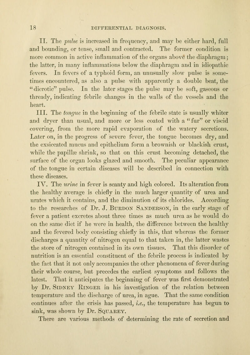 II. The pulse is increased in frequency, and may be either hard, full and bounding, or tense, small and contracted. The former condition is more common in active inflammation of the organs above the diaphragm; the latter, in many inflammations below the diaphragm and in idiopathic fevers. In fevers of a typhoid form, an unusually slow pulse is some- times encountered, as also a pulse with apparently a double beat, the dicrotic pulse. In the later stages the pulse may be soft, gaseous or thready, indicating febrile changes in the walls of the vessels and the heart. III. The tongue in the beginning of the febrile state is usually whiter and dryer than usual, and more or less coated with a fur or viscid covering, from the more rapid evaporation of the watery secretions. Later on, in the progress of severe fever, the tongue becomes dry, and the exsiccated mucus and epithelium form a brownish or blackish crust, while the papilla? shrink, so that on this crust becoming detached, the surface of the organ looks glazed and smooth. The peculiar appearance of the tongue in certain diseases will be described in connection with these diseases. IV. The urine in fever is scanty and high colored. Its alteration from the healthy average is chiefly in the much larger quantity of urea and urates which it contains, and the diminution of its chlorides. According to the researches of Dr. J. Burdon Sanderson, in the early stage of fever a patient excretes about three times as much urea as he would do on the same diet if he were in health, the difference between the healthy and the fevered body consisting chiefly in this, that whereas the former discharges a quantity of nitrogen equal to that taken in, the latter wastes the store of nitrogen contained in its own tissues. That this disorder of nutrition is an essential constituent of the febrile process is indicated by the fact that it not only accompanies the other phenomena of fever during their whole course, but precedes the earliest symptoms and follows the latest. That it anticipates the beginning of fever was first demonstrated by Dr. Sidney Ringer in his investigation of the relation between temperature and the discharge of urea, in ague. That the same condition continues after the crisis has passed, i.e., the temperature has begun to sink, was shown by Dr. Squarey. There are various methods of determining the rate of secretion and