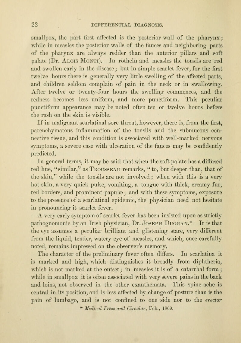 smallpox, the part first affected is the posterior wall of the pharynx; while in measles the posterior walls of the fauces and neighboring parts of the pharynx are always redder than the anterior pillars and soft palate (Dr. Alois Monti). In rotheln and measles the tonsils are red and swollen early in the disease; but in simple scarlet fever, for the first twelve hours there is generally very little swelling of the affected parts, and children seldom complain of pain in the neck or in swallowing. After twelve or twenty-four hours the swelling commences, and the redness becomes less uniform, and more punctiform. This peculiar punctiform appearance may be noted often ten or twelve hours before the rash on the skin is visible. If in malignant scarlatinal sore throat, however, there is, from the first, parenchymatous inflammation of the tonsils and the submucous con- nective tissue, and this condition is associated with well-marked nervous symptoms, a severe case with ulceration of the fauces may be confidently predicted. Iu general terms, it may be said that when the soft palate has a diffused red hue, similar, as Trousseau remarks, to, but deeper than, that of the skin, while the tonsils are not involved; when with this is a very hot skin, a very quick pulse, vomiting, a tongue with thick, creamy fur, red borders, and prominent papula?; and with these symptoms, exposure to the presence of a scarlatinal epidemic, the physician need not hesitate in pronouncing it scarlet fever. A very early symptom of scarlet fever has been insisted upon as strictly pathognomonic by an Irish physician, Dr. Joseph Duggan.* It is that the eye assumes a peculiar brilliant and glistening stare, very different from the liquid, tender, watery eye of measles, and which, once carefully noted, remains impressed on the observer's memory. The character of the preliminary fever often differs. In scarlatina it is marked and high, which distinguishes it broadly from diphtheria, which is not marked at the outset; in measles it is of a catarrhal form ; while in smallpox it is often associated with very severe pains in the back and loins, not observed in the other exanthemata. This spine-ache is central in its position, and is less affected by change of posture than is the pain of lumbago, and is not confined to one side nor to the erector * Medical Press and Circular, Feb., 18G9.