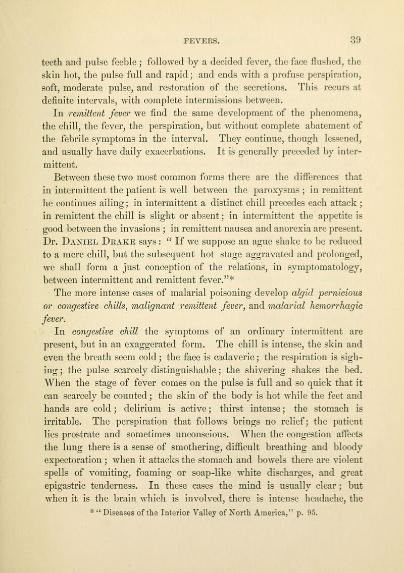 teeth and pulse feeble ; followed by a decided fever, the face flushed, the skin hot, the pulse full and rapid; and ends with a profuse perspiration, soft, moderate pulse, and restoration of the secretions. This recurs at definite intervals, with complete intermissions between. In remittent fever we find the same development of the phenomena, the chill, the fever, the perspiration, but without complete abatement of the febrile symptoms in the interval. They continue, though lessened, and usually have daily exacerbations. It is generally preceded by inter- mittent. Between these two most common forms there are the differences that in intermittent the patient is well between the paroxysms ; in remittent he continues ailing; in intermittent a distinct chill precedes each attack ; in remittent the chill is slight or absent; in intermittent the appetite is good between the invasions ; in remittent nausea and anorexia are present. Dr. Daxiel Drake says:  If we suppose an ague shake to be reduced to a mere chill, but the subsequent hot stage aggravated and prolonged, we shall form a just conception of the relations, in symptomatology, between intermittent and remittent fever.* The more intense cases of malarial poisoning develop algid pernicious or congestive chills, malignant remittent fever, and malarial hemorrhagic fever. In congestive chill the symptoms of an ordinary intermittent are present, but in an exaggerated form. The chill is intense, the skin and even the breath seem cold; the face is cadaveric; the respiration is sigh- ing ; the pulse scarcely distinguishable; the shivering shakes the bed. When the stage of fever comes on the pulse is full and so quick that it can scarcely be counted; the skin of the body is hot while the feet and hands are cold; delirium is active; thirst intense; the stomach is irritable. The perspiration that follows brings no relief; the patient lies prostrate and sometimes unconscious. When the congestion affects the lung there is a sense of smothering, difficult breathing and bloody expectoration ; when it attacks the stomach and bowels there are violent spells of vomiting, foaming or soap-like white discharges, and great epigastric tenderness. In these cases the mind is usually clear; but when it is the brain which is involved, there is intense headache, the