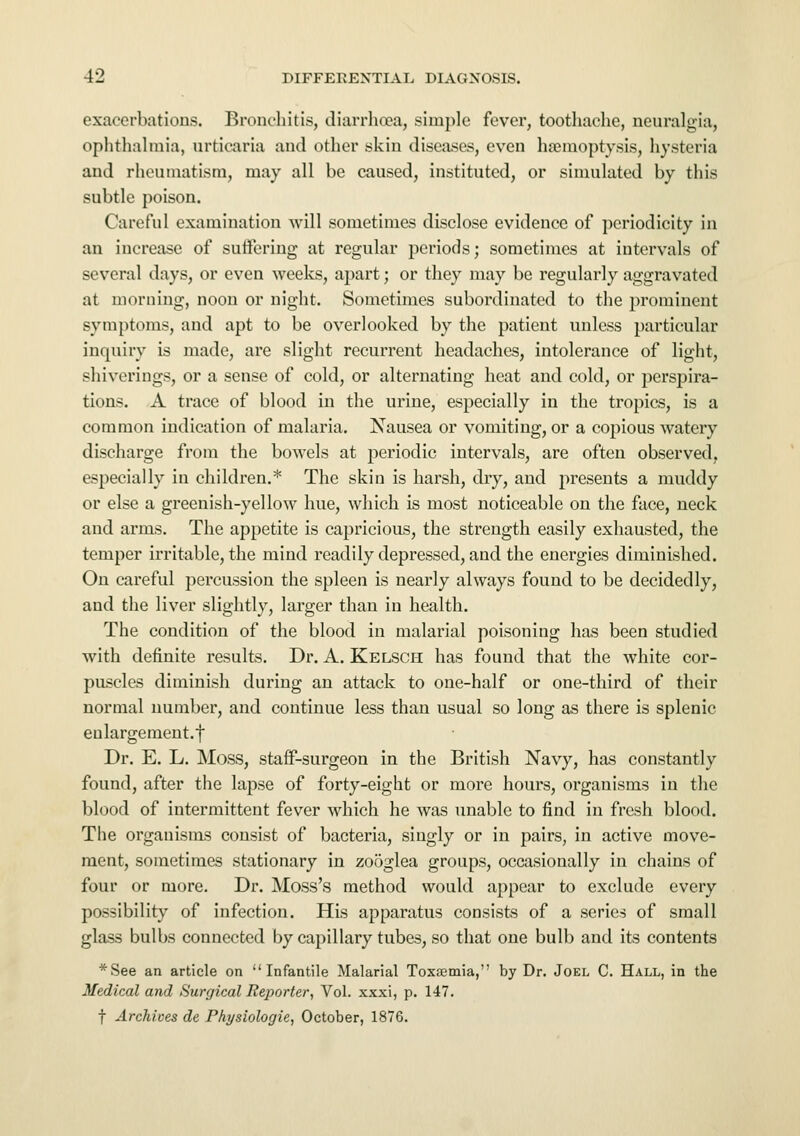 exacerbations. Bronchitis, diarrhoea, simple fever, toothache, neuralgia, ophthalmia, urticaria and other skin diseases, even haemoptysis, hysteria and rheumatism, may all be caused, instituted, or simulated by this subtle poison. Careful examination will sometimes disclose evidence of periodicity in an increase of suffering at regular periods; sometimes at intervals of several days, or even weeks, apart; or they may be regularly aggravated at morning, noon or night. Sometimes subordinated to the prominent symptoms, and apt to be overlooked by the patient unless particular inquiry is made, are slight recurrent headaches, intolerance of light, shiverings, or a sense of cold, or alternating heat and cold, or perspira- tions. A trace of blood in the urine, especially in the tropics, is a common indication of malaria. Nausea or vomiting, or a copious watery discharge from the bowels at periodic intervals, are often observed, especially in children.* The skin is harsh, dry, and presents a muddy or else a greenish-yellow hue, which is most noticeable on the face, neck and arms. The appetite is capricious, the strength easily exhausted, the temper irritable, the mind readily depressed, and the energies diminished. On careful percussion the spleen is nearly always found to be decidedly, and the liver slightly, larger than in health. The condition of the blood in malarial poisoning has been studied with definite results. Dr. A. Kelsch has found that the white cor- puscles diminish during an attack to one-half or one-third of their normal number, and continue less than usual so long as there is splenic enlargement.f Dr. E. L. Moss, staff-surgeon in the British Navy, has constantly found, after the lapse of forty-eight or more hours, organisms in the blood of intermittent fever which he was unable to find in fresh blood. The organisms consist of bacteria, singly or in pairs, in active move- ment, sometimes stationary in zooglea groups, occasionally in chains of four or more. Dr. Moss's method would appear to exclude every possibility of infection. His apparatus consists of a series of small glass bulbs connected by capillary tubes, so that one bulb and its contents *See an article on Infantile Malarial Toxaemia, by Dr. Joel C. Hall, in the Medical and Surgical Reporter, Vol. xxxi, p. 147. f Archives de Physiologic, October, 1876.