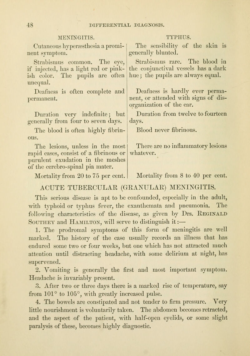 MENINGITIS. Cutaneous hypersesthesia a promi- nent symptom. Strabismus common. The eye, if injected, has a light red or pink- ish color. The pupils are often unequal. Deafness is often complete and permanent. Duration very indefinite; but generally from four to seven days. The blood is often highly fibrin- ous. The lesions, unless in the most rapid cases, consist of a fibrinous or purulent exudation in the meshes of the cerebro-spinal pia mater. Mortality from 20 to 75 per cent. TYPHUS. The sensibility of the skin is generally blunted. Strabismus rare. The blood in the conjunctival vessels has a dark hue; the pupils are always equal. Deafness is hardly ever perma- nent, or attended with signs of dis- organization of the ear. Duration from twelve to fourteen days. Blood never fibrinous. There are no inflammatory lesions whatever. Mortality from 8 to 40 per cent. ACUTE TUBERCULAR (GRANULAR) MENINGITIS. This serious disease is apt to be confounded, especially in the adult, with typhoid or typhus fever, the exanthemata and pneumonia. The following characteristics of the disease, as given by Drs. Reginald South ey and Hamilton, will serve to distinguish it:— 1. The prodromal symptoms of this form of meningitis are well marked. The history of the case usually records an illness that has endured some two or four weeks, but one which has not attracted much attention until distracting headache, with some delirium at night, has supervened. 2. Vomiting is generally the first and most important symptom. Headache is invariably present. ?>. After two or three days there is a marked rise of temperature, say from 101° to 105°, with greatly increased pulse. 4. The bowels are constipated and not tender to firm pressure. Very little nourishment is voluntarily taken. The abdomen becomes retracted, and the aspect of the patient, with half-open eyelids, or some slight paralysis of these, becomes highly diagnostic.