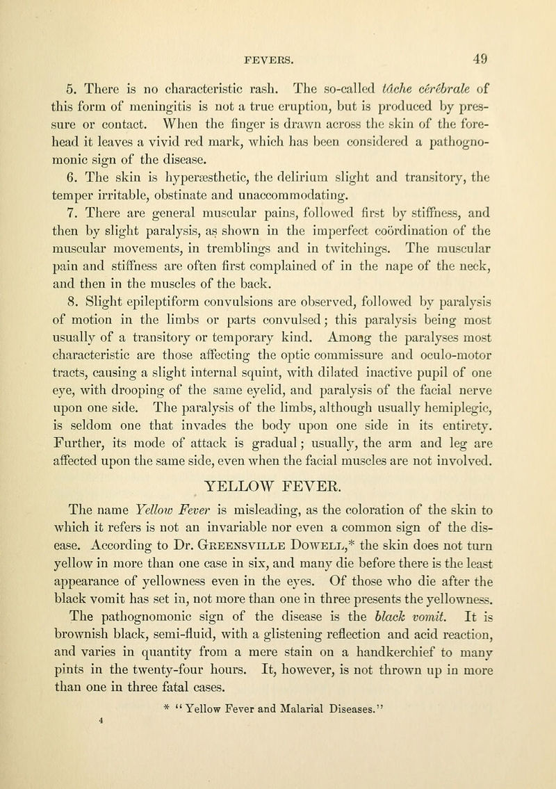 5. There is no characteristic rash. The so-called tdche cerebrate of this form of meningitis is not a true eruption, but is produced by pres- sure or contact. When the finger is drawn across the skin of the fore- head it leaves a vivid red mark, which has been considered a pathogno- monic sign of the disease. 6. The skin is hypersesthetic, the delirium slight and transitory, the temper irritable, obstinate and unaccommodating. 7. There are general muscular pains, followed first by stiffness, and then by slight paralysis, as shown in the imperfect coordination of the muscular movements, in tremblings and in twitchings. The muscular pain and stiffness are often first complained of in the nape of the neck, and then in the muscles of the back. 8. Slight epileptiform convulsions are observed, followed by paralysis of motion in the limbs or parts convulsed; this paralysis being most usually of a transitory or temporary kind. Among the paralyses most characteristic are those affecting the optic commissure and oculo-motor tracts, causing a slight internal squint, with dilated inactive pupil of one eye, with drooping of the same eyelid, and paralysis of the facial nerve upon one side. The paralysis of the limbs, although usually hemiplegic, is seldom one that invades the body upon one side in its entirety. Further, its mode of attack is gradual; usually, the arm and leg are affected upon the same side, even when the facial muscles are not involved. YELLOW FEVER. The name Yellow Fever is misleading, as the coloration of the skin to which it refers is not an invariable nor even a common sign of the dis- ease. According to Dr. Greensville Dowell,* the skin does not turn yellow in more than one case in six, and many die before there is the least appearance of yellowness even in the eyes. Of those who die after the black vomit has set in, not more than one in three presents the yellowness. The pathognomonic sign of the disease is the black vomit. It is brownish black, semi-fluid, with a glistening reflection and acid reaction, and varies in quantity from a mere stain on a handkerchief to many pints in the twenty-four hours. It, however, is not thrown up in more than one in three fatal cases. * Yellow Fever and Malarial Diseases.