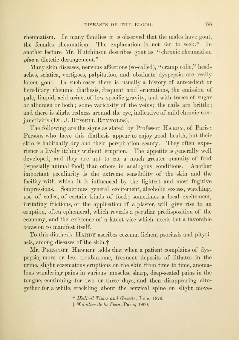 rheumatism. In many families it is observed that the males have gout, the females rheumatism. The explanation is not far to seek.* In another lecture Mr. Hutchinson describes gout as chronic rheumatism plus a dietetic derangement. Many skin diseases, nervous affections (so-called), cramp colic, head- aches, sciatica, vertigoes, palpitation, and obstinate dyspepsia are really latent gout. In such cases there is usually a history of antecedent or hereditary rheumic diathesis, frequent acid eructations, the emission of pale, limpid, acid urine, of low specific gravity, and with traces of sugar or albumen or both; some varicosity of the veins; the nails are brittle; and there is slight redness around the eye, indicative of mild chronic con- junctivitis (Dr. J. Russell Reynolds). The following are the signs as stated by Professor Hardy, of Paris : Persons who have this diathesis appear to enjoy good health, but their skin is habitually dry and their perspiration scanty. They often expe- rience a lively itching without eruption. The appetite is generally well developed, and they are apt to eat a much greater quantity of food (especially animal food) than others in analogous conditions. Another important peculiarity is the extreme sensibility of the skin and the facility with which it is influenced by the lightest and most fugitive impressions. Sometimes general excitement, alcoholic excess, watching, use of coffee, of certain kinds of food; sometimes a local excitement, irritating frictions, or the application of a plaster, will give rise to an eruption, often ephemeral, which reveals a peculiar predisposition of the economy, and the existence of a latent vice which needs but a favorable occasion to manifest itself. To this diathesis Hardy ascribes eczema, lichen, psoriasis and pityri- asis, among diseases of the skin.f Mr. Prescott Hewett adds that when a patient complains of dys- pepsia, more or less troublesome, frequent deposits of lithates in the urine, slight eczematous eruptions on the skin from time to time, anoma- lous wandering pains in various muscles, sharp, deep-seated pains in the tongue, continuing for two or three days, and then disappearing alto- gether for a while, crackling about the cervical spine on slight niove- * Medical Times and Gazette, June, 1876. f Maladies de la Peau, Paris, 1860.