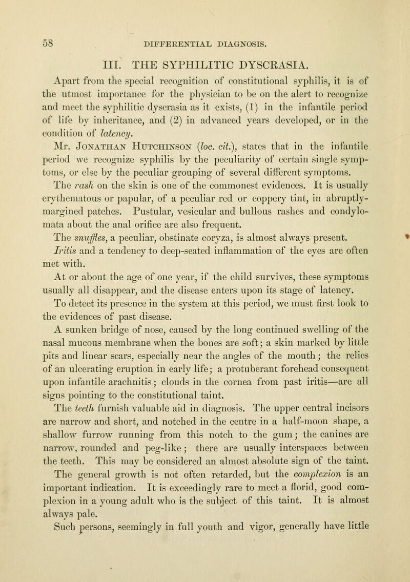 III. THE SYPHILITIC DYSCRASIA. Apart from the special recognition of constitutional syphilis, it is of the utmost importance for the physician to be on the alert to recognize and meet the syphilitic dyscrasia as it exists, (1) in the infantile period of life by inheritance, and (2) in advanced years developed, or in the condition of latency. Mr. Jonathan Hutchinson (loc. cit.), states that in the infantile period we recognize syphilis by the peculiarity of certain single symp- toms, or else by the peculiar grouping of several different symptoms. The rash on the skin is one of the commonest evidences. It is usually erythematous or papular, of a peculiar red or coppery tint, in abruptly- margined patches. Pustular, vesicular and bullous rashes and condylo- mata about the anal orifice are also frequent. The snuffles, a peculiar, obstinate coryza, is almost always present. Iritis and a tendency to deep-seated inflammation of the eyes are often met with. At or about the age of one year, if the child survives, these symptoms usually all disappear, and the disease enters upon its stage of latency. To detect its presence in the system at this period, we must first look to the evidences of past disease. A sunken bridge of nose, caused by the long continued swelling of the nasal mucous membrane when the bones are soft; a skin marked by little pits and linear scars, especially near the angles of the mouth; the relics of an ulcerating eruption in early life; a protuberant forehead consequent upon infantile arachnitis; clouds in the cornea from past iritis—are all signs pointing to the constitutional taint. The teeth furnish valuable aid in diagnosis. The upper central incisors are narrow and short, and notched in the centre in a half-moon shape, a shallow furrow running from this notch to the gum; the canines are narrow, rounded and peg-like; there are usually interspaces between the teeth. This may be considered an almost absolute sign of the taint. The general growth is not often retarded, but the complexion is an important indication. It is exceedingly rare to meet a florid, good com- plexion in a young adult who is the subject of this taint. It is almost always pale. Such persons, seemingly in full youth and vigor, generally have little