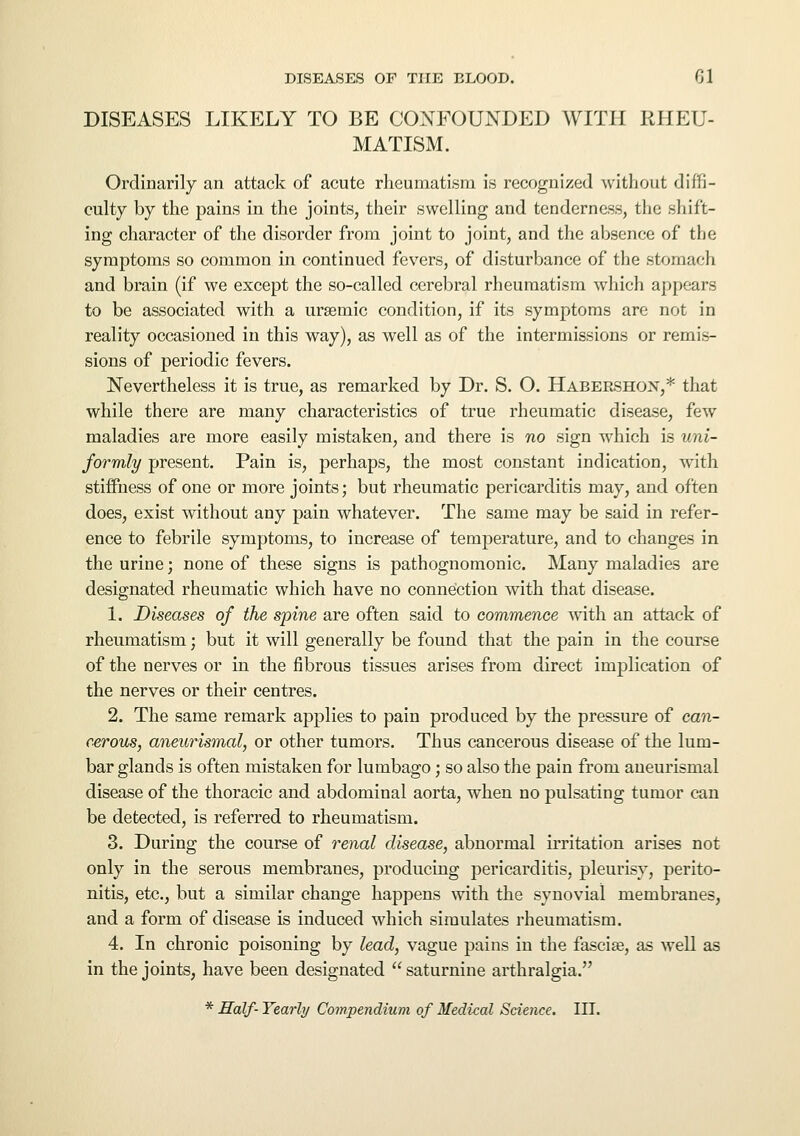 DISEASES LIKELY TO BE CONFOUNDED WITH RHEU- MATISM. Ordinarily an attack of acute rheumatism is recognized without diffi- culty by the pains in the joints, their swelling and tenderness, the shift- ing character of the disorder from joint to joint, and the absence of the symptoms so common in continued fevers, of disturbance of the stomach and brain (if we except the so-called cerebral rheumatism which appears to be associated with a ursemic condition, if its symptoms are not in reality occasioned in this way), as well as of the intermissions or remis- sions of periodic fevers. Nevertheless it is true, as remarked by Dr. S. O. Habershox,* that while there are many characteristics of true rheumatic disease, few maladies are more easily mistaken, and there is no sign which is uni- formly present. Pain is, perhaps, the most constant indication, with stiffness of one or more joints; but rheumatic pericarditis may, and often does, exist without any pain whatever. The same may be said in refer- ence to febrile symptoms, to increase of temperature, and to changes in the urine; none of these signs is pathognomonic. Many maladies are designated rheumatic which have no connection with that disease. 1. Diseases of the spine are often said to commence with an attack of rheumatism; but it will generally be found that the pain in the course of the nerves or in the fibrous tissues arises from direct implication of the nerves or their centres. 2. The same remark applies to pain produced by the pressure of can- cerous, aneurismal, or other tumors. Thus cancerous disease of the lum- bar glands is often mistaken for lumbago; so also the pain from aneurismal disease of the thoracic and abdominal aorta, when no pulsating tumor can be detected, is referred to rheumatism. 3. During the course of renal disease, abnormal irritation arises not only in the serous membranes, producing pericarditis, pleurisy, perito- nitis, etc., but a similar change happens with the synovial membranes, and a form of disease is induced which simulates rheumatism. 4. In chronic poisoning by lead, vague pains in the fasciae, as well as in the joints, have been designated saturnine arthralgia. * Half- Yearly Compendium of Medical Science. III.