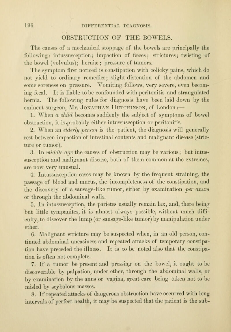 OBSTRUCTION OF THE BOWELS. The causes of a mechanical stoppage of the bowels are principally the following-: intussusception; impaction of fsecesj strictures; twisting of the bowel (volvulus); hernia?; pressure of tumors. The symptom first noticed is constipation with colicky pains, which do not yield to ordinary remedies; slight distention of the abdomen and some soreness on pressure. Vomiting follows, very severe, even becom- ing fecal. It is liable to be confounded with peritonitis and strangulated hernia. The following rules for diagnosis have been laid down by the eminent surgeon, Mr. Jonathan Hutchinson, of London :— 1. When a child becomes suddenly the subject of symptoms of bowel obstruction, it is .probably either intussusception or peritonitis. 2. When an elderly person is the patient, the diagnosis will generally rest between impaction of intestinal contents and malignant disease (stric- ture or tumor). 3. In middle age the causes of obstruction may be various; but intus- susception and malignant disease, both of them common at the extremes, are now very unusual. 4. Intussusception cases may be known by the frequent straining, the passage of blood and mucus, the incompleteness of the constipation, and the discovery of a sausage-like tumor, either by examination per anum or through the abdominal walls. 5. In intussusception, the parietes usually remain lax, and, there being but little tympanites, it is almost always possible, without much diffi- culty, to discover the lump (or sausage-like tumor) by manipulation under ether. 6. Malignant stricture may be suspected when, in an old person, con- tinued abdominal uneasiness and repeated attacks of temporary constipa- tion have preceded the illness. It is to be noted also that the constipa- tion is often not complete. 7. If a tumor be present and pressing on the boAvel, it ought to be discoverable by palpation, under ether, through the abdominal walls, or by examination by the anus or vagina, great care being taken not to be misled by scybalous masses. 8. If repeated attacks of dangerous obstruction have occurred with long intervals of perfect health, it may be suspected that the patient is the sub-
