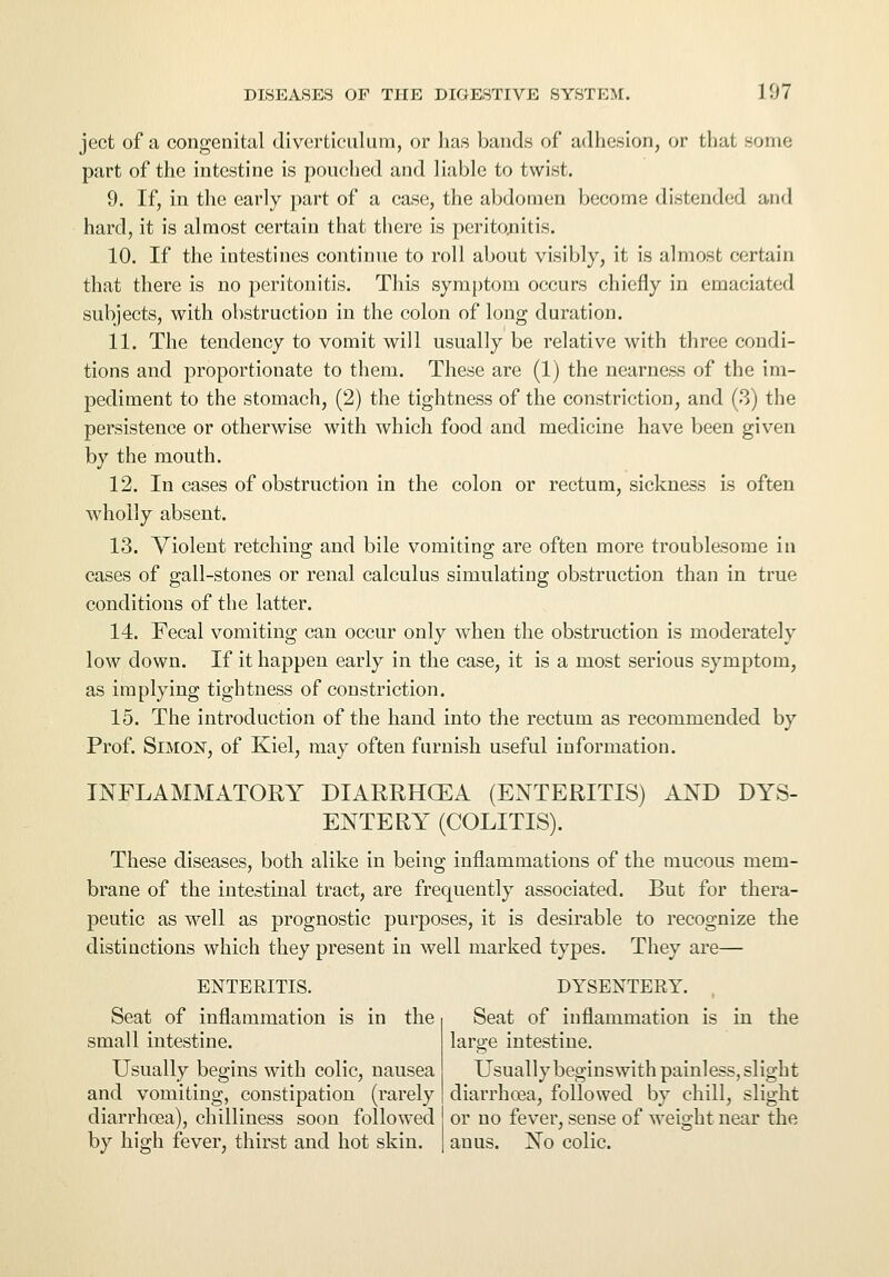 ject of a congenital diverticulum, or has bands of adhesion, or that some part of the intestine is pouched and liable to twist. 9. If, in the early part of a case, the abdomen become distended and hard, it is almost certain that there is peritonitis. 10. If the intestines continue to roll about visibly, it is almost certain that there is no peritonitis. This symptom occurs chiefly in emaciated subjects, with obstruction in the colon of long duration. 11. The tendency to vomit will usually be relative with three condi- tions and proportionate to them. These are (1) the nearness of the im- pediment to the stomach, (2) the tightness of the constriction, and (3) the persistence or otherwise with which food and medicine have been given by the mouth. 12. In cases of obstruction in the colon or rectum, sickness is often wholly absent. 13. Violent retching and bile vomiting are often more troublesome in cases of gall-stones or renal calculus simulating obstruction than in true conditions of the latter. 14. Fecal vomiting can occur only when the obstruction is moderately low down. If it happen early in the case, it is a most serious symptom, as implying tightness of constriction. 15. The introduction of the hand into the rectum as recommended by Prof. Simon, of Kiel, may often furnish useful information. INFLAMMATORY DIARRHXEA (ENTERITIS) AND DYS- ENTERY (COLITIS). These diseases, both alike in being inflammations of the mucous mem- brane of the intestinal tract, are frequently associated. But for thera- peutic as well as prognostic purposes, it is desirable to recognize the distinctions which they present in well marked types. They are— ENTERITIS. DYSENTERY. Seat of inflammation is in the Seat of inflammation is in the small intestine. large intestine. Usually begins with colic, nausea Usually begins with painless, slight and vomiting, constipation (rarely diarrhoea, followed by chill, slight diarrhoea), chilliness soon followed or no fever, sense of weight near the by high fever, thirst and hot skin. anus. No colic.