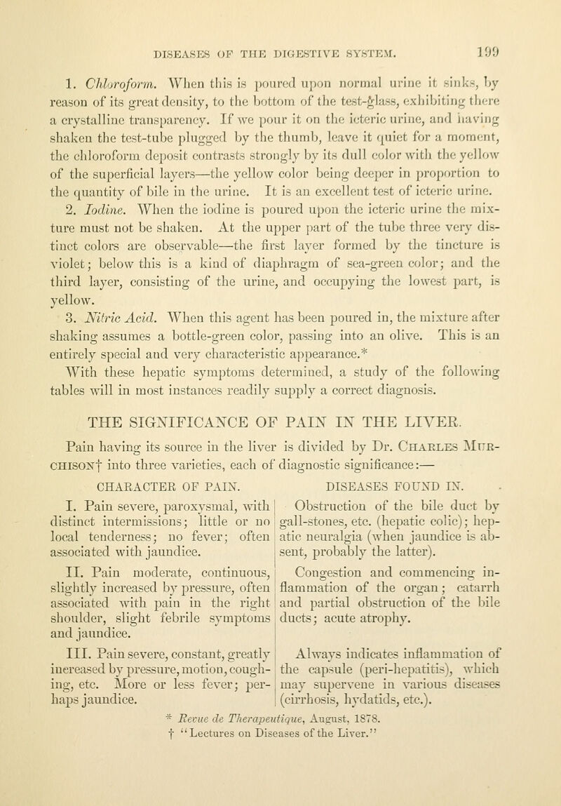 1. Chloroform. When this is poured upon normal urine it sink-, by reason of its great density, to the bottom of the test-glass, exhibiting there a crystalline transparency. If we pour it on the icteric urine, and having shaken the test-tube plugged by the thumb, leave it quiet for a moment, the chloroform deposit contrasts strongly by its dull color with the yellow of the superficial layers—the yellow color being deeper in proportion to the quantity of bile in the urine. It is an excellent test of icteric urine. 2. Iodine. When the iodine is poured upon the icteric urine the mix- ture must not be shaken. At the upper part of the tube three very dis- tinct colors are observable—the first layer formed by the tincture is violet; below this is a kind of diaphragm of sea-green color; and the third layer, consisting of the urine, and occupying the lowest part, is yellow. 3. Nitric Acid. When this agent has been poured in, the mixture after shaking assumes a bottle-green color, passing into an olive. This is an entirely special aud very characteristic appearance.* With these hepatic symptoms determined, a study of the following tables will in most instances readily supply a correct diagnosis. THE SIGNIFICANCE OF PAIN IN THE LIVER. Pain having its source in the liver is divided by Dr. Charles Mur- CHisoNf into three varieties, each of diagnostic significance:— CHARACTER OF PAIN. DISEASES FOUND IN. Obstruction of the bile duct by gall-stones, etc. (hepatic colic); hep- atic neuralgia (when jaundice is ab- I. Pain severe, paroxysmal, with distinct intermissions; little or no local tenderness; no fever; often associated with jaundice. II. Pain moderate, continuous, slightly increased by pressure, often associated with pain in the right shoulder, slight febrile symptoms and jaundice. III. Pain severe, constant, greatly increased by pressure, motion, cough- ing, etc. More or less fever; per- haps jaundice. sent, probably the latter). Congestion and commencing in- flammation of the organ; catarrh and partial obstruction of the bile ducts; acute atrophy. Always indicates inflammation of the capsule (peri-hepatitis), which may supervene in various diseases (cirrhosis, hydatids, etc.). * Revue cle Tlierapeutique, August, 1878. f Lectures on Diseases of the Liver.