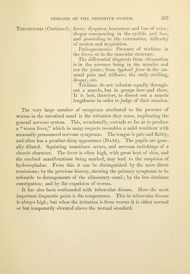 Trichinosis (Continued), fever; dyspnoea; hoarseness and loss of voice; dropsy commencing in the eyelids and face, and proceeding to the extremities; difficulty of motion and respiration. Pathognomonic: Presence of trichinae in the fasces; or in the muscular structure. The differential diagnosis from rheumatism is in the soreness being in the muscles and not the joints; from typhoid fever' in the un- usual pain and stiffness; the early swelling, dropsy, etc. Trichinae do not colonize equally through- out a muscle, but in groups here and there. It is best, therefore, to dissect out a muscle lengthwise in order to judge of their number. The very large number of symptoms attributed to the presence of worms in the intestinal canal is the irritation they cause, implicating the general nervous system. This, occasionally, extends so far as to produce a worm fever, which in many respects resembles a mild remittent with unusually pronounced nervous symptoms. The tongue is pale and flabby, and often has a peculiar shiny appearance (Date). The pupils are gene- ally dilated. Squinting sometimes occurs, and nervous twitchings of a choreic character. The fever is often high, with great heat of skin, and the cerebral manifestations being marked, may lead to the suspicion of hydrocephalus. From this it can be distinguished by the mere direct remissions; by the previous history, showing the primary symptoms to be referable to derangements of the alimentary canal; by the less obstinate constipation; and by the expulsion of worms. It has also been confounded with tubercular disease. Here the most important diagnostic point is the temperature. This in tubercular disease is always high; but when the irritation is from worms it is either normal or but temporarily elevated above the normal standard.