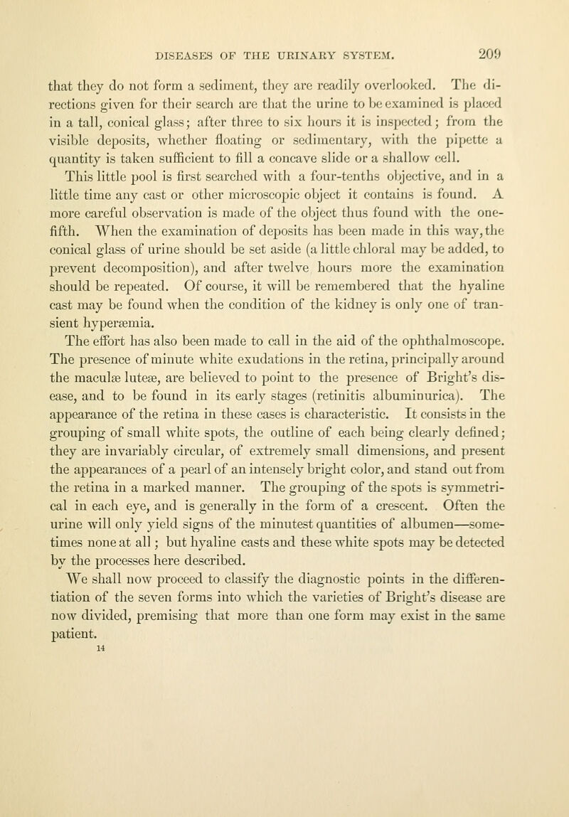 that they do not form a sediment, they are readily overlooked. The di- rections given for their search are that the urine to be examined is placed in a tall, conical glass; after three to six hours it is inspected; from the visible deposits, whether floating or sedimentary, with the pipette a quantity is taken sufficient to fill a concave slide or a shallow cell. This little pool is first searched with a four-tenths objective, and in a little time any cast or other microscopic object it contains is found. A more careful observation is made of the object thus found with the one- fifth. When the examination of deposits has been made in this way, the conical glass of urine should be set aside (a little chloral may be added, to prevent decomposition), and after twelve hours more the examination should be repeated. Of course, it will be remembered that the hyaline cast may be found when the condition of the kidney is only one of tran- sient hyperemia. The effort has also been made to call in the aid of the ophthalmoscope. The presence of minute white exudations in the retina, principally around the macula? luteee, are believed to point to the presence of Bright's dis- ease, and to be found in its early stages (retinitis albuminurica). The appearance of the retina in these cases is characteristic. It consists in the grouping of small white spots, the outline of each being clearly defined; they are invariably circular, of extremely small dimensions, and present the appearances of a pearl of an intensely bright color, and stand out from the retina in a marked manner. The grouping of the spots is symmetri- cal in each eye, and is generally in the form of a crescent. Often the urine will only yield signs of the minutest quantities of albumen—some- times none at all; but hyaline casts and these white spots may be detected by the processes here described. We shall now proceed to classify the diagnostic points in the differen- tiation of the seven forms into which the varieties of Bright's disease are now divided, premising that more than one form may exist in the same patient.