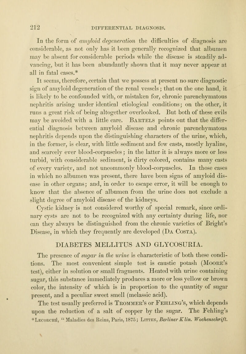 In the form of amyloid degeneration the difficulties of diagnosis are considerable, as not only has it been generally recognized that albumen may be absent for considerable periods while the disease is steadily ad- vancing, but it has been abundantly shown that it may never appear at all in fatal cases.* It seems, therefore, certain that we possess at present no sure diagnostic sign of amyloid degeneration of the renal vessels; that on the one hand, it is likely to be confounded with, or mistaken for, chronic parenchymatous nephritis arising under identical etiological conditions; on the other, it runs a great risk of being altogether overlooked. But both of these evils may be avoided with a little care. Bartels points out that the differ- ential diagnosis between amyloid disease and chronic parenchymatous nephritis depends upon the distinguishing characters of the urine, which, in the former, is clear, with little sediment and few casts, mostly hyaline, and scarcely ever blood-corpuscles; in the latter it is always more or less turbid, with considerable sediment, is dirty colored, contains many casts of every variety, and not uncommonly blood-corpuscles. In those cases in which no albumen was present, there have been signs of amyloid dis- ease in other organs; and, in order to escape error, it will be enough to know that the absence of albumen from the urine does not exclude a slight degree of amyloid disease of the kidneys. Cystic kidney is not considered worthy of special remark, since ordi- nary cysts are not to be recognized with any certainty during life, nor can they always be distinguished from the chronic varieties of Bright's Disease, in which they frequently are developed (Da Costa). DIABETES MELLITUS AND GLYCOSURIA. The presence of sugar in the urine is characteristic of both these condi- tions. The most convenient simple test is caustic potash (Moore's test), either in solution or small fragments. Heated with urine containing sugar, this substance immediately produces a more or less yellow or brown color, the intensity of which is in proportion to the quantity of sugar present, and a peculiar sweet smell (melassic acid). The test usually preferred is Trommer's or Fehling's, which depends upon the reduction of a salt of copper by the sugar. The Fehling's *Lecorch£,  Maladies des Reins, Paris, 1875; Littex, Berliner K tin. Wochenschrift.