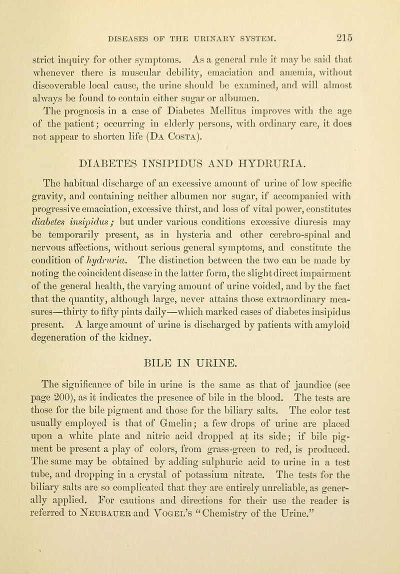 strict inquiry for other symptoms. As a general rule it may be said that whenever there is muscular debility, emaciation and anaemia, without discoverable local cause, the urine should be examined, and will almost always be found to contain either sugar or albumen. The prognosis in a case of Diabetes Mcllitus improves with the age of the patient; occurring in elderly persons, with ordinary care, it does not appear to shorten life (Da Costa). DIABETES INSIPIDUS AND HYDRUBIA. The habitual discharge of an excessive amount of urine of low specific gravity, and containing neither albumen nor sugar, if accompanied with progressive emaciation, excessive thirst, and loss of vital power, constitutes diabetes insipidus; but under various conditions excessive diuresis may be temporarily present, as in hysteria and other cerebro-spinal and nervous affections, without serious general symptoms, and constitute the condition of hydruria. The distinction between the two can be made by noting the coincident disease in the latter form, the slight direct impairment of the general health, the varying amount of urine voided, and by the fact that the quantity, although large, never attains those extraordinary mea- sures—thirty to fifty pints daily—which marked cases of diabetes insipidus present. A large amount of urine is discharged by patients with amyloid degeneration of the kidney. BILE IN URINE. The significance of bile in urine is the same as that of jaundice (see page 200), as it indicates the presence of bile in the blood. The tests are those for the bile pigment and those for the biliary salts. The color test usually employed is that of Gmelin; a few drops of urine are placed upon a white plate and nitric acid dropped at its side; if bile pig- ment be present a play of colors, from grass-green to red, is produced. The same may be obtained by adding sulphuric acid to urine in a test tube, and dropping in a crystal of potassium nitrate. The tests for the biliary salts are so complicated that they are entirely unreliable, as gener- ally applied. For cautions and directions for their use the reader is referred to Neubauer and Vogel's  Chemistry of the Urine.