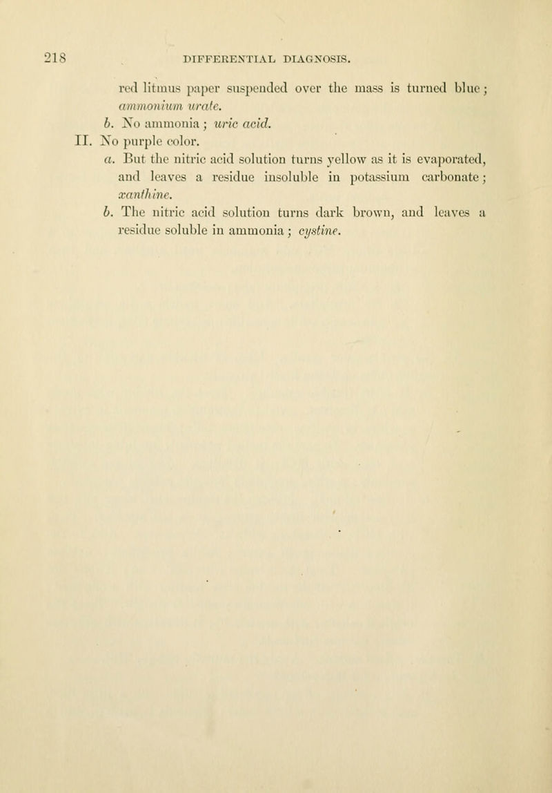 red litmus paper suspended over the mass is turned blue; ammonium urate. b. Xo ammonia ; uric acid. II. No purple color. a. But the nitric acid solution turns yellow as it is evaporated, and leaves a residue insoluble in potassium carbonate; xanthine. b. The nitric acid solution turns dark brown, and leaves a residue soluble in ammonia ; cystine.