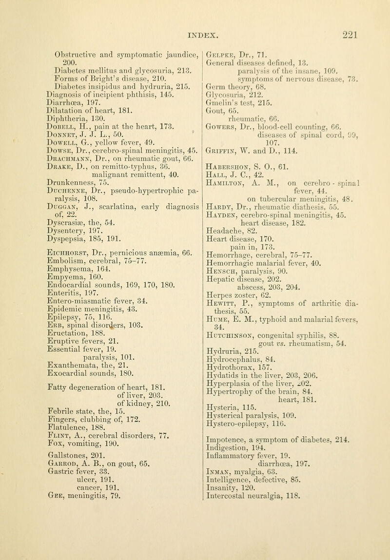 Obstructive and symptomatic jaundice, 200. Diabetes mellitus and glycosuria, 213. Forms of Bright's disease, 210. Diabetes insipidus and hydruria, 215. Diagnosis of incipient phthisis, 145. Diarrhoea, 197. Dilatation of heart, 181. Diphtheria, 130. Dobell, H., pain at the heart, 173. Donnet, J. J. L., 50. Dowell.G., yellow fever, 49. Dowse, Dr., cerebro-spinal meningitis, 45. Drachmann, Dr., on rheumatic gout, 66. Drake, D., on remitto-typhus, 36. malignant remittent, 40. Drunkenness, 75. Duchenne, Dr., pseudo-hypertropliic pa- ralysis, 108. Duggan, J., scarlatina, early diagnosis of, 22. Dyscrasise, the, 54. Dysentery, 197. Dyspepsia, 185, 191. Eichhorst, Dr., pernicious anaemia, 66. Embolism, cerebral, 75-77. Emphysema, 164. Empyema, 160. Endocardial sounds, 169, 170, 180. Enteritis, 197. Entero-miasmatic fever, 34. Epidemic meningitis, 43. Epilepsy, 75, 116. Erb, spinal disorders, 103. Eructation, 188. Eruptive fevers, 21. Essential fever, 19. paralysis, 101. Exanthemata, the, 21. Exocardial sounds, 180. Fatty degeneration of heart, 181. of liver, 203. of kidney, 210. Febrile state, the, 15. Fingers, clubbing of, 172. Flatulence, 188. Flint, A., cerebral disorders, 77. Fox, vomiting, 190. Gallstones, 201. Garrod, A. B., on gout, 65. Gastric fever, 33. ulcer, 191. cancer, 191. Gee, meningitis, 79. G-ELPKE, Dr., 71. General disease defined, 13. paralysis of fch< 109. symptoms of nervous disease, '■•■ Germ theory, 68. Glycosuria, 212. Gmelin's test, 215. Gout, 65. rheumatic, 66. Gowers, Dr., blood-cell counting. 66. diseases of spinal cord. 09, 107. Griffin, W. and D., 114. Habershon, S. O., 61. Hall, J. C, 42. Hamilton, A. M., on cerebro-spinal fever. 44. on tubercular meningitis, 48. Hardy, Dr., rheumatic diathesis. 55. Hatden, cerebro-spinal meningitis, 45. heart disease, 182. Headache, 82. Heart disease, 170. pain in, 173. Hemorrhage, cerebral, 75-77. Hemorrhagic malarial fever, 40. Hensch, paralysis, 90. Hepatic disease, 202. abscess, 203, 204. Herpes zoster, 62. Hewitt, P., symptoms of arthritic dia- thesis, 55. Hume, E. M., typhoid and malarial fevers, 34. Hutchinson, congenital syphilis, 88. gout vs. rheumatism. 54. Hydruria, 215. Hydrocephalus, 84. Hydrothorax, 157. Hydatids in the liver, 203, 206. Hyperplasia of the liver, z02. Hypertrophy of the brain, 84. heart, 181. Hysteria, 115. Hysterical paralysis, 109. Hystero-epilepsy, 116. Impotence, a symptom of diabetes. 214. Indigestion, 194. Inflammatory fever, 19. diarrhoea, 197. Inman, myalgia, 63. Intelligence, defective, 85. Insanity, 120. Intercostal neuralgia, 118.