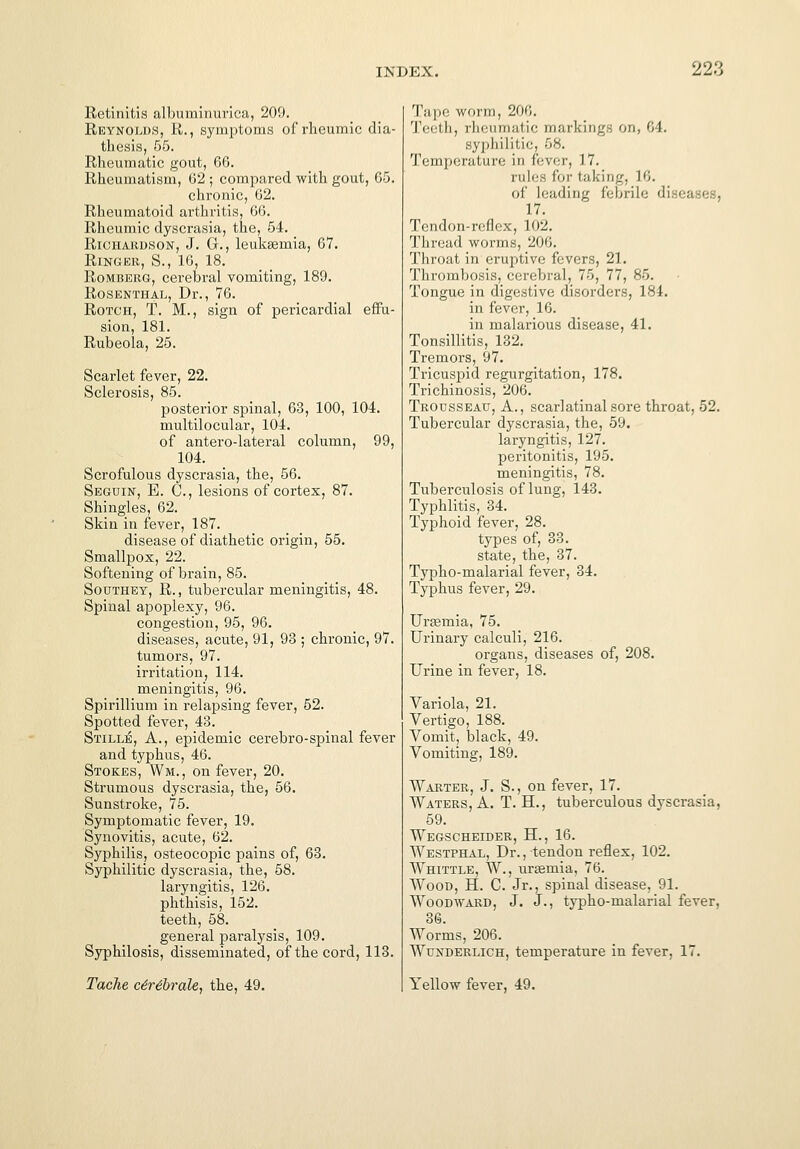 Retinitis albuminurica, 209. Reynolds, R., symptoms of rheumic dia- thesis, 55. Rheumatic gout, 66. Rheumatism, 62 ; compared with gout, 65. chronic, 62. Rheumatoid arthritis, 66. Rheumic dyscrasia, the, 54. Richardson, J. G., leukaemia, 67. Ringer, S., 16, 18. Romberg, cerebral vomiting, 189. Rosenthal, Dr., 76. Rotch, T. M., sign of pericardial effu- sion, 181. Rubeola, 25. Scarlet fever, 22. Sclerosis, 85. posterior spinal, 63, 100, 104. multilocular, 104. of antero-lateral column, 99, 104. Scrofulous dyscrasia, the, 56. Segdin, E. C., lesions of cortex, 87. Shingles, 62. Skin in fever, 187. disease of diathetic origin, 55. Smallpox, 22. Softening of brain, 85. Southey, R., tubercular meningitis, 48. Spinal apoplexy, 96. congestion, 95, 96. diseases, acute, 91, 93 ; chronic, 97. tumors, 97. irritation, 114. meningitis, 96. Spirillium in relapsing fever, 52. Spotted fever, 43. Stille, A., epidemic cerebro-spinal fever and typhus, 46. Stokes, Wm., on fever, 20. Strumous dyscrasia, the, 56. Sunstroke, 75. Symptomatic fever, 19. Synovitis, acute, 62. Syphilis, osteocopic pains of, 63. Syphilitic dyscrasia, the, 58. laryngitis, 126. phthisis, 152. teeth, 58. general paralysis, 109. Syphilosis, disseminated, of the cord, 113. Tache c6r6brale, the, 49. Tape worm, 206. Teeth, rheumatic markings on, 64. syphilitic, 68. Temperalare in fever, 17. rules for taking, L6. of leading febrile <\\ ■ -.< • . 17. Tendon-reflex, 102. Thread worms, 206. Throat in eruptive fevers, 21. Thrombosis, cerebral, 75, 77, 85. Tongue in digestive disorders, 184. in fever, 16. in malarious disease, 41. Tonsillitis, 132. Tremors, 97. Tricuspid regurgitation, 178. Trichinosis, 206. Trousseau, A., scarlatinal sore throat, 52. Tubercular dyscrasia, the, 59. laryngitis, 127. peritonitis, 195. meningitis, 78. Tuberculosis of lung, 143. Typhlitis, 34. Typhoid fever, 28. types of, 33. state, the, 37. Typho-malarial fever, 34. Typhus fever, 29. Urtemia, 75. Urinary calculi, 216. organs, diseases of, 208. Urine in fever, 18. Variola, 21. Vertigo, 188. Vomit, black, 49. Vomiting, 189. Warter, J. S., on fever, 17. Waters, A. T. H., tuberculous dyscrasia, 59. Wegscheider, H., 16. Westphal, Dr., tendon reflex, 102. Whittle, W., uraemia, 76. Wood, H. C. Jr., spinal disease, 91. Woodward, J. J., typho-malarial fever, 36. Worms, 206. Wunderlich, temperature in fever, 17. Yellow fever, 49.
