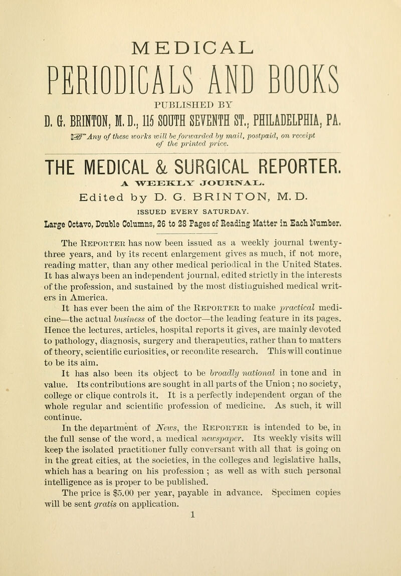 MEDICAL PERIODICALS AND BOOKS PUBLISHED BY D. 6, BRINTON, M. D, 115 SOUTH SEVENTH ST,. PHILADELPHIA, PA. y of these works will be forwarded by mail, postpaid, on receipt of the printed price. THE MEDICAL k SURGICAL REPORTER. A WEEKLY JOTJRlV^ILu Edited by D. G. BRINTON, M. D. ISSUED EVERY SATURDAY. Large Octavo, Double Columns, 26 to 28 Pages of Reading Matter in Each Number. The Reporter has now been issued as a weekly journal twenty - three years, and by its recent enlargement gives as much, if not more, reading matter, than any other medical periodical in the United States. It has always been an independent journal, edited strictly in the interests of the profession, and sustained by the most distinguished medical writ- ers in America. It has ever been the aim of the Reporter to make practical medi- cine—the actual business of the doctor—the leading feature in its pages. Hence the lectures, articles, hospital reports it gives, are mainly devoted to pathology, diagnosis, surgery and therapeutics, rather than to matters of theory, scientific curiosities, or recondite research. This will continue to be its aim. It has also been its object to be broadly national in tone and in value. Its contributions are sought in all parts of the Union; no society, college or clique controls it. It is a perfectly independent organ of the whole regular and scientific profession of medicine. As such, it will continue. In the department of News, the Reporter is intended to be, in the full sense of the word, a medical newspaper. Its weekly visits will keep the isolated practitioner fully conversant with all that is going on in the great cities, at the societies, in the colleges and legislative halls, which has a bearing on his profession ; as well as with such personal intelligence as is proper to be published. The price is $5.00 per year, payable in advance. Specimen copies will be sent gratis on application.