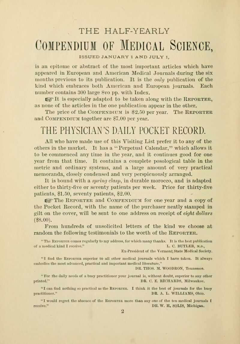 THE HALF-YEARLY Compendium of Medical Science, ISSUED JANUARY 1 AND JULY 1, is an epitome or abstract of the most important articles which have appeared in European and American Medical Journals during the six months previous to its publication. It is the only publication of the kind which embraces both American and European journals. Each number contains 300 large 8vo pp. with Index. i^°It is especially adapted to be taken along with the Reporter, as none of the articles in the one publication appear in the other. The price of the Compendium is $2.50 per year. The Reporter and Compendium together are §7.00 per year. THE PHYSICIAN'S DAILY POCKET RECORD. All who have made use of this Visiting List prefer it to any of the others in the market. It has a Perpetual Calendar, which allows it to be commenced any time in the year, and it continues good for one year from that time. It contains a complete posological table in the metric and ordinary systems, and a large amount of very practical memoranda, closely condensed and very perspicuously arranged. It is bound with a spring! clasp, in durable morocco, and is adapted either to thirty-five or seventy patients per week. Price for thirty-five patients, SI.50, seventy patients, $2.00. i^ The Reporter and Compendium for one year and a copy of the Pocket Record, with the name of the purchaser neatly stamped in gilt on the cover, will be sent to one address on receipt of eight dollars (SS.00). From hundreds of unsolicited letters of the kind we choose at random the following testimonials to the worth of the Reporter. The Reporter comes regularly to my address, for which many thanks. It is the best publication of a medical kind I receive. L. C. BUTLER, M.D., Ex-President of the Vermont State Medical Society. I find the Reporter superior to all other medical journals which I have taken. It always embodies the most advanced, practical and important medical literature. DR. THOS. M. WOODRON, Tennessee. For the daily needs of a busy practitioner your journal is, without doubt, superior to any other printed. DR. C. E. RICHARDS, Milwaukee. lean find nothing BO practical as the Reporter. I think it the best of journals for the busy practitioner. DR. A. L. WILLIAMS, Ohio. I would regret the absence of the Reporter more than any one of the ten medical journals I receive. DR. W. H. SOLIS, Michigan.