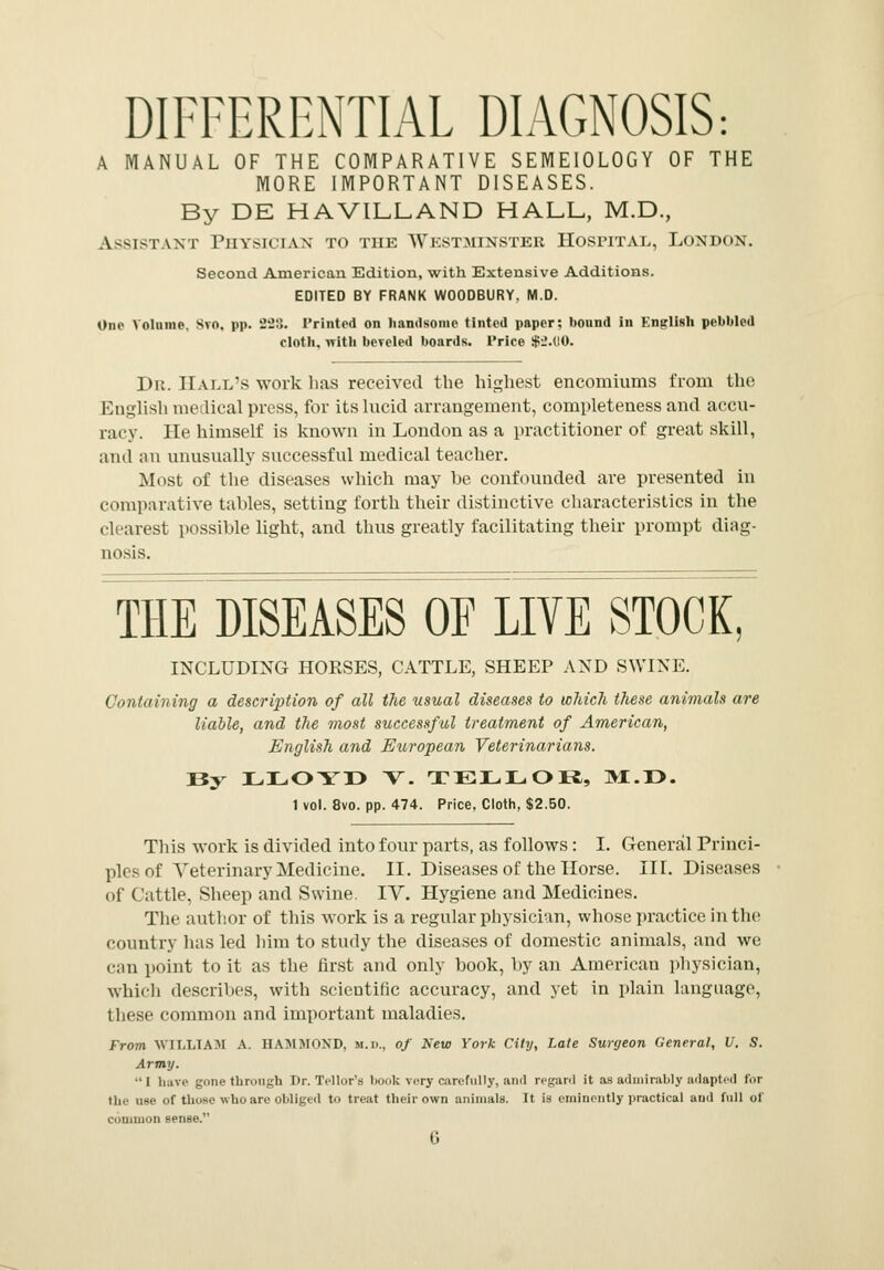 DIFFERENTIAL DIAGNOSIS: A MANUAL OF THE COMPARATIVE SEMEIOLOGY OF THE MORE IMPORTANT DISEASES. By DE HAVILLAND HALL, M.D., Assistant Physician to the Westminster Hospital, London. Second American Edition, with Extensive Additions. EDITED BY FRANK WOODBURY. M.D. One Volume, Svn. pp. -2'2:\. Printed on handsome tinted paper; bonnd in Knglish pebbled cloth, with beveled boards. Price $2.00. Dr. Hall's work has received the highest encomiums from the English medical press, for its lucid arrangement, completeness and accu- racy. He himself is known in London as a practitioner of great skill, and an unusually successful medical teacher. Most of the diseases which may he confounded are presented in comparative tables, setting forth their distinctive characteristics in the clearest possible light, and thus greatly facilitating their prompt diag- nosis. THE DISEASES OF LIVE STOCK, INCLUDING HORSES, CATTLE, SHEEP AND SWINE. Containing a description of all the usual diseases to winch these animals are liable, and the most successful treatment of American, English and European Veterinarians. 13y LLOYX> V. TELLOR, M.r>. 1 vol. 8vo. pp. 474. Price. Cloth, $2.50. This work is divided into four parts, as follows : I. General Princi- ples of Veterinary Medicine. II. Diseases of the Horse. III. Diseases of Cattle, Sheep and Swine. IV. Hygiene and Medicines. The author of this work is a regular physician, whose practice in the country has led him to study the diseases of domestic animals, and we can point to it as the first and only hook, by an American physician, which describes, with scientific accuracy, and yet in plain language, these common and important maladies. From WILLIAM A. HAMMOND, M.D., of New York City, Late Surgeon General, U. S. Army. I have gone through Dr. Tellor's book very carefully, and regard it as admirably ndapted for the use of those who are obliged to treat their own animals. It is eminently practical and full of common sense.