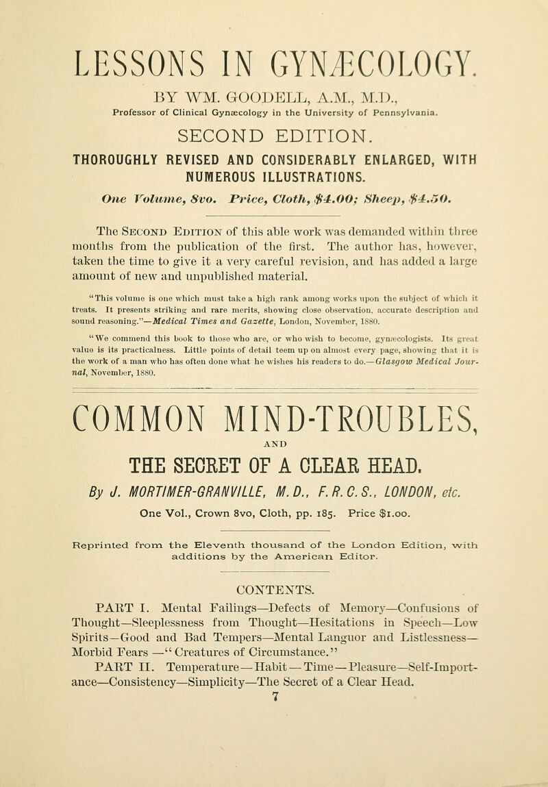 LESSONS IN GYNECOLOGY. BY ¥M. GOODELL, A.M., M.D., Professor of Clinical Gynaecology in the University of Pennsylvania. SECOND EDITION. THOROUGHLY REVISED AND CONSIDERABLY ENLARGED, WITH NUMEROUS ILLUSTRATIONS. One Volume, Svo. Price, Cloth, $4.00; Sheep, $4.50. The Second Edition of this able work was demanded within three months from the publication of the first. The author has, however, taken the time to give it a very careful revision, and has added a large amount of new and unpublished material. This volume is one which must take a high rank among works upon the subject of which it treats. It presents striking and rare merits, showing close observation, accurate description and sound reasoning.—Medical Times and Gazette, London, November, 1880. We commend this book to those who are, or who wish to become, gynascologists. Its great value is its practicalness. Little points of detail teem up on almost every page, showing that it is the work of a man who has often done what he wishes his readers to do.— Glasgow Medical Jour- nal, November, 1880. COMMON MIND-TROUBLES, AND THE SECRET OF A CLEAR HEAD. By J. MORTIMER-GRANVILLE, M.D., F.R.C.S., LONDON, etc. One Vol., Crown 8vo, Cloth, pp. 185. Price $1.00. Reprinted from the Eleventh, thousand, of the London Edition, with additions by the American Editor. CONTEXTS. PART I. Mental Failings—Defects of Memory—Confusions of Thought—Sleeplessness from Thought—Hesitations in Speech—Low Spirits—Good and Bad Tempers—Mental Languor and Listlessness— Morbid Fears — Creatures of Circumstance. PART II. Temperature—Habit — Time—Pleasure—Self-Import- ance—Consistency—Simplicity—The Secret of a Clear Head.