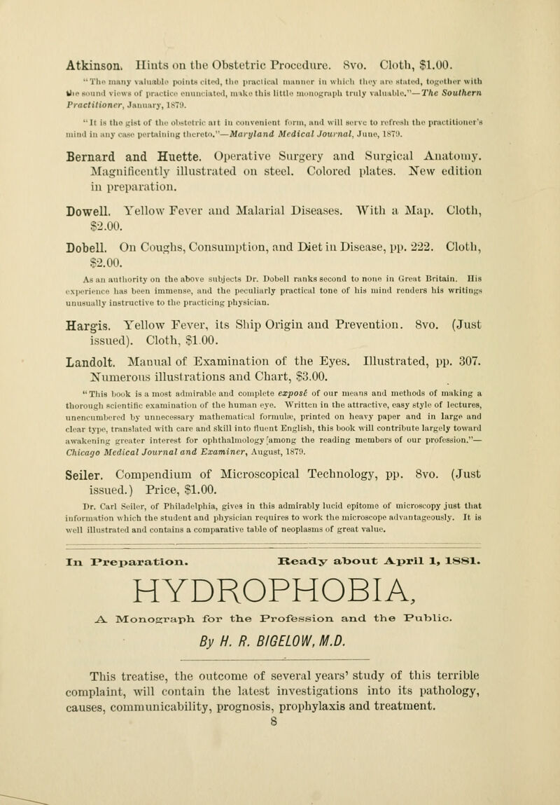 Atkinson. Hints on the Obstetric Procedure. Svo. Cloth, SI.00. The nmnv valuable points cited, the practical manner in which they are stated, together with Die Bound \ i>'« b of practice enunciated, make this little monograph truly valuable.—The Southern Practitioner, January, 1879. •• It is the gist of the obstetric ait in convenient form, and will Berve to refresh the practitioner's mind in any case pertaining thereto.—Maryland Medical Journal, June, 1879. Bernard and Huette. Operative Surgery and Surgical Anatomy. Magnificently illustrated on steel. Colored plates. New edition in preparation. Dowell. Yellow Fever and Malarial Diseases. With a Map. Cloth, $2.00. Dobell. On Coughs, Consumption, and Diet in Disease, pp. 222. Cloth, $2.00. As an authority on the above Biibjects Dr. Dobell ranks second to none in Great Britain. His .■\|-rii-ii(-'' has been immense, and the peculiarly practical tone of his mind renders his writings unusually instructive to the practicing physician. Hargis. Yellow Fever, its Ship Origin and Prevention. Svo. (Just issued). Cloth, 51.00. Landolt. Manual of Examination of the Eyes. Illustrated, pp. 307. Numerous illustrations and Chart, $3.00. This hook is a most admirable and complete exposl of our means and methods of making a thorough scientific examination of the human eye. Written in the attractive, easy style of lectures, unencumbered by unnecessary mathematical formulae, printed on heavy paper and in large and char type, translated with care and skill into fluent English, this book will contribute largely toward awakening greater interest for ophthalmology'among the reading members of our profession.— Chicago Medical Journal and Examiner, August, 1870. Seiler. Compendium of Microscopical Technology, pp. Svo. (Just issued.) Price, $1.00. Dr. Carl Seiler, of Philadelphia, gives in this admirably lucid opitome of microscopy just that information which the student and physician requires to work the microscope advantageously. It is well illustrated and contains a comparative table of neoplasms of great value. In Preparation. Ready about A-pril 1, 1881. HYDROPHOBIA, .A. Monograph, for the Profession and the Public. By H. R. BIGEL0W, M.D. This treatise, the outcome of several years' study of this terrible complaint, will contain the latest investigations into its pathology, causes, communicability, prognosis, prophylaxis and treatment.