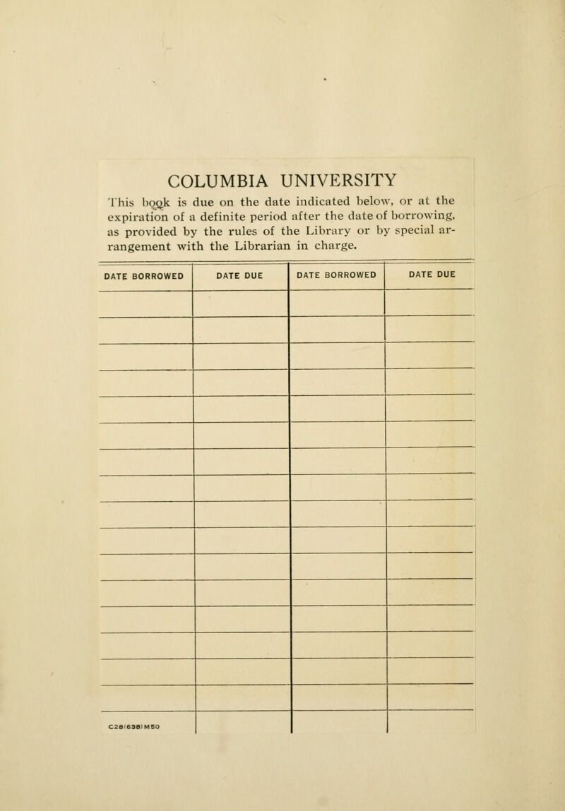 COLUMBIA UNIVERSITY This bqo.k is due on the date indicated below, or at the expiration of a definite period after the date of borrowing, as provided by the rules of the Library or by special ar- rangement with the Librarian in charge. DATE BORROWED DATE BORROWED C26'63B>MBO